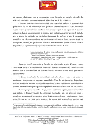 133

os aspectos relacionados com a comunicação, o que demanda um trabalho integrado das
diferentes habilidades comunicativas, quais sejam: falar, ouvir, ler e escrever.
Os autores mencionados salientam, ainda, que a sociedade hodierna exige um nível de
proficiência tão alto na comunicação oral quanto na comunicação escrita. Uma pessoa que
queira exercer plenamente sua cidadania precisará ser capaz de se expressar de maneira
coerente e clara, e com um mínimo de correção quer oralmente, quer por escrito. O trabalho
com o ensino da oralidade, em particular, demandará do professor o uso de estratégias
específicas que o levem a considerar o conhecimento prévio que os alunos possuem, tendo em
vista propor intervenções que visem à ampliação do repertório de gêneros orais do aluno na
língua alvo. As seguintes situações podem ser trabalhadas em sala de aula:

Las comunicaciones de ámbito social: parlamentos, exposiciones, debates públicos,
reuniones, discusiones, etc.;
Las nuevas tecnologías: teléfono, radio, televisión, etc.;
Las situaciones académicas: entrevistas, exámenes orales, exposiciones, etc.
(CASSANY; LUNA & SANZ, 1994, p. 135)17

Além das situações propostas e dos gêneros relacionados a estas, Cassany, Luna e
Sanz (1994) também destacam outros importantes aspectos que devem ser considerados no
trabalho com a habilidade oral em contexto escolar. Passemos a uma breve apresentação
desses aspectos:
1. Tomar consciência das necessidades orais dos alunos – trata-se de ajudar os
estudantes a compreenderem suas reais necessidades. Uma das tarefas cruciais do professor
consiste em fazê-los perceber a relevância da oralidade na vida cotidiana e o grande benefício
que eles poderão obter ao participarem das propostas de atividades realizadas em sala de aula.
2. Fazer progressos a médio e longo prazos – sobre esse aspecto, os autores salientam
que embora o desenvolvimento das diferentes habilidades seja um processo longo e
complexo, faz-se necessário planejar o ensino da expressão oral tanto a médio quanto a longo
prazo. Deve-se ter em conta que o progresso dos alunos pode se manifestar somente após
17

As comunicações de âmbito social: discursos, exposições, debates públicos, reuniões, discussões, etc.;As novas
tecnologias: telefone, rádio, televisão, etc.; As situações acadêmicas, provas orais, exposições, etc. (tradução
nossa)

Anais do II Colóquio do GEPPELE – Grupo de Estudos e Pesquisas sobre Práticas de Ensino e Formação de
Professores de Língua Espanhola
Universidade Federal do Ceará – 21 e 22 de Novembro de 2013
Campus Benfica – Centro de Humanidades – Fortaleza – Ceará
ISSN: 2237-8979

 