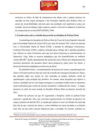 135

minimizar os efeitos da falta de compromisso dos alunos com o próprio processo de
aquisição de uma língua estrangeira e das limitações impostas pela distância física ao
ensino de micro-habilidades relevante para uma produção oral significativa como, por
exemplo, iniciar um diálogo, ceder a palavra, manter a conversa ou adaptar-se ao processo
de compreensão do ouvinte (GIOVANNINI, 1996).
3. Considerações sobre o trabalho desenvolvido na disciplina de Práticas Orais
A metodologia da disciplina de Práticas Orais do Curso de Letras/Espanhol oferecido
pela Universidade Federal do Ceará (UFC), por meio do Instituto UFC virtual em parceria
com a Universidade Aberta do Brasil (UAB), é pautada na abordagem comunicativa.
Conforme Giovannini (1996), o objetivo principal desse enfoque não é aprender gramática,
mas oferecer ao aluno ferramentas para que este possa comunicar-se autonomamente na
língua-alvo. Logo, todos os recursos pedagógicos que são disponibilizados no ambiente
virtual, SOLAR18, desde o planejamento das sessões de chats e fóruns até o planejamento dos
encontros presenciais são pensados dentro dessa perspectiva, tendo como fim último, o
desenvolvimento da competência comunicativa do aluno.
Na plataforma Solar, o acompanhamento do processo de ensino e aprendizagem dos
alunos é feito pelo professor-tutor por meio da avaliação das mensagens deixadas nos fóruns,
das opiniões dadas nas sessões de chat realizadas no próprio ambiente virtual de
aprendizagem e pela produção dos portfólios. No entanto, numa disciplina cujo objetivo é
ensinar a produção oral em uma língua estrangeira, as estratégias citadas acima se mostraram
ainda insuficientes para avaliar de maneira satisfatória o rendimento dos alunos. A seguir,
passamos ao relato da nossa atuação na disciplina Práticas Orais no primeiro semestre de
2013.
Dentro da estrutura em que foi segmentada a disciplina, coube ao professor-tutor
organizar a agenda dos chats, que ocorreram respectivamente nos feriados de dezenove de
março e primeiro de abril de 2013. A escolha por realizar os chats nos feriados foi motivada
pelo fato de que a maioria dos alunos e o tutor trabalham em outras atividades e os feriados
eram dias em que todos estavam disponíveis para a atividade. Na ocasião, avaliamos as
18

Plataforma virtual utilizada pelos cursos a distância ofertados pela Universidade Federal do Ceará.
Anais do II Colóquio do GEPPELE – Grupo de Estudos e Pesquisas sobre Práticas de Ensino e Formação de
Professores de Língua Espanhola
Universidade Federal do Ceará – 21 e 22 de Novembro de 2013
Campus Benfica – Centro de Humanidades – Fortaleza – Ceará
ISSN: 2237-8979

 