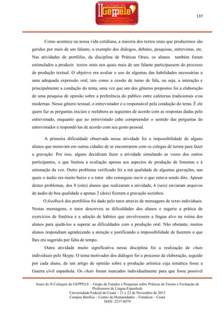 137

Como acontece na nossa vida cotidiana, a maioria dos textos orais que produzimos são
geridos por mais de um falante, a exemplo dos diálogos, debates, pesquisas, entrevistas, etc.
Nas atividades de portfólio, da disciplina de Práticas Orais, os alunos

também foram

estimulados a produzir textos orais nos quais mais de um falante participassem do processo
de produção textual. O objetivo era avaliar o uso de algumas das habilidades necessárias a
uma adequada expressão oral, tais como a cessão de turno de fala, ou seja, a interação e
principalmente a condução do tema, uma vez que um dos gêneros propostos foi a elaboração
de uma pesquisa de opinião sobre a preferência do público entre cafeterias tradicionais e/ou
modernas. Nesse gênero textual, o entrevistador é o responsável pela condução do tema. É ele
quem faz as perguntas iniciais e reelabora as seguintes de acordo com as respostas dadas pelo
entrevistado, enquanto que ao entrevistado cabe compreender o sentido das perguntas do
entrevistador e respondê-las de acordo com seu gosto pessoal.
A primeira dificuldade observada nessa atividade foi a impossibilidade de alguns
alunos que moravam em outras cidades de se encontrarem com os colegas de turma para fazer
a gravação. Por isso, alguns decidiram fazer a atividade simulando as vozes dos outros
participantes, o que limitou a avaliação apenas aos aspectos de produção de fonemas e à
entonação da voz. Outro problema verificado foi a má qualidade de algumas gravações, nas
quais o áudio era muito baixo e o tutor não conseguiu ouvir o que estava sendo dito. Apesar
destes problemas, dos 8 (oito) alunos que realizaram a atividade, 6 (seis) enviaram arquivos
de áudio de boa qualidade e apenas 2 (dois) fizeram a gravação sozinhos.
O feedback dos portfólios foi dado pelo tutor através de mensagens de texto individuais.
Nestas mensagens, o tutor descreveu as dificuldades dos alunos e sugeriu a prática de
exercícios de fonética e a adoção de hábitos que envolvessem a língua alvo na rotina dos
alunos para ajudá-los a superar as dificuldades com a produção oral. Não obstante, muitos
alunos respondiam agradecendo a atenção e justificando a impossibilidade de fazerem o que
lhes era sugerido por falta de tempo.
Outra atividade muito significativa nessa disciplina foi a realização de chats
individuais pelo Skype. O tema motivador dos diálogos foi o processo de elaboração, seguido
por cada aluno, de um artigo de opinião sobre a produção artística cuja temática fosse a
Guerra civil espanhola. Os chats foram marcados individualmente para que fosse possível
Anais do II Colóquio do GEPPELE – Grupo de Estudos e Pesquisas sobre Práticas de Ensino e Formação de
Professores de Língua Espanhola
Universidade Federal do Ceará – 21 e 22 de Novembro de 2013
Campus Benfica – Centro de Humanidades – Fortaleza – Ceará
ISSN: 2237-8979

 