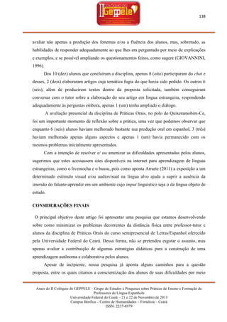 138

avaliar não apenas a produção dos fonemas e/ou a fluência dos alunos, mas, sobretudo, as
habilidades de responder adequadamente ao que lhes era perguntado por meio de explicações
e exemplos, e se possível ampliando os questionamentos feitos, como sugere (GIOVANNINI,
1996).
Dos 10 (dez) alunos que concluíram a disciplina, apenas 8 (oito) participaram do chat e
desses, 2 (dois) elaboraram artigos cuja temática fugia do que havia sido pedido. Os outros 6
(seis), além de produzirem textos dentro da proposta solicitada, também conseguiram
conversar com o tutor sobre a elaboração do seu artigo em língua estrangeira, respondendo
adequadamente às perguntas embora, apenas 1 (um) tenha ampliado o diálogo.
A avaliação presencial da disciplina de Práticas Orais, no polo de Quixeramobim-Ce,
foi um importante momento de reflexão sobre a prática, uma vez que podemos observar que
enquanto 6 (seis) alunos haviam melhorado bastante sua produção oral em espanhol, 3 (três)
haviam melhorado apenas alguns aspectos e apenas 1 (um) havia permanecido com os
mesmos problemas inicialmente apresentados.
Com a intenção de resolver e/ ou amenizar as dificuldades apresentadas pelos alunos,
sugerimos que estes acessassem sites disponíveis na internet para aprendizagem de línguas
estrangeiras, como o livemocha e o bussu, pois como aponta Arrarte (2011) a exposição a um
determinado estímulo visual e/ou audiovisual na língua alvo ajuda a suprir a ausência da
imersão do falante-aprendiz em um ambiente cujo imput linguístico seja o da língua objeto de
estudo.
CONSIDERAÇÕES FINAIS
O principal objetivo deste artigo foi apresentar uma pesquisa que estamos desenvolvendo
sobre como minimizar os problemas decorrentes da distância física entre professor-tutor e
alunos da disciplina de Práticas Orais do curso semipresencial de Letras/Espanhol oferecido
pela Universidade Federal do Ceará. Dessa forma, não se pretendeu esgotar o assunto, mas
apenas avaliar a contribuição de algumas estratégias didáticas para a construção de uma
aprendizagem autônoma e colaborativa pelos alunos.
Apesar de incipiente, nossa pesquisa já aponta alguns caminhos para a questão
proposta, entre os quais citamos a conscientização dos alunos de suas dificuldades por meio
Anais do II Colóquio do GEPPELE – Grupo de Estudos e Pesquisas sobre Práticas de Ensino e Formação de
Professores de Língua Espanhola
Universidade Federal do Ceará – 21 e 22 de Novembro de 2013
Campus Benfica – Centro de Humanidades – Fortaleza – Ceará
ISSN: 2237-8979

 
