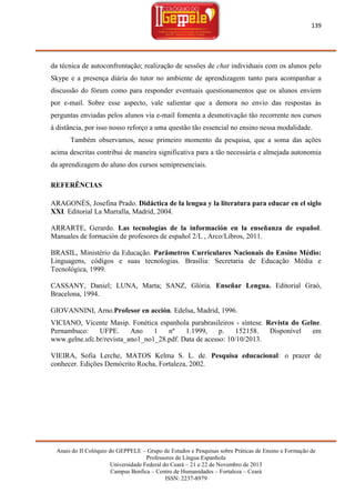 139

da técnica de autoconfrontação; realização de sessões de chat individuais com os alunos pelo
Skype e a presença diária do tutor no ambiente de aprendizagem tanto para acompanhar a
discussão do fórum como para responder eventuais questionamentos que os alunos enviem
por e-mail. Sobre esse aspecto, vale salientar que a demora no envio das respostas às
perguntas enviadas pelos alunos via e-mail fomenta a desmotivação tão recorrente nos cursos
à distância, por isso nosso reforço a uma questão tão essencial no ensino nessa modalidade.
Também observamos, nesse primeiro momento da pesquisa, que a soma das ações
acima descritas contribui de maneira significativa para a tão necessária e almejada autonomia
da aprendizagem do aluno dos cursos semipresenciais.
REFERÊNCIAS
ARAGONÉS, Josefina Prado. Didáctica de la lengua y la literatura para educar en el siglo
XXI. Editorial La Murralla, Madrid, 2004.
ARRARTE, Gerardo. Las tecnologías de la información en la enseñanza de español.
Manuales de formación de profesores de español 2/L , Arco/Libros, 2011.
BRASIL, Ministério da Educação. Parâmetros Curriculares Nacionais do Ensino Médio:
Linguagens, códigos e suas tecnologias. Brasília: Secretaria de Educação Média e
Tecnológica, 1999.
CASSANY, Daniel; LUNA, Marta; SANZ, Glória. Enseñar Lengua. Editorial Graó,
Bracelona, 1994.
GIOVANNINI, Arno.Profesor en acción. Edelsa, Madrid, 1996.
VICIANO, Vicente Masip. Fonética espanhola parabrasileiros - síntese. Revista do Gelne.
Pernambuco:
UFPE.
Ano
1
nº
1.1999,
p.
152158.
Disponível
em
www.gelne.ufc.br/revista_ano1_no1_28.pdf. Data de acesso: 10/10/2013.
VIEIRA, Sofia Lerche, MATOS Kelma S. L. de. Pesquisa educacional: o prazer de
conhecer. Edições Demócrito Rocha, Fortaleza, 2002.

Anais do II Colóquio do GEPPELE – Grupo de Estudos e Pesquisas sobre Práticas de Ensino e Formação de
Professores de Língua Espanhola
Universidade Federal do Ceará – 21 e 22 de Novembro de 2013
Campus Benfica – Centro de Humanidades – Fortaleza – Ceará
ISSN: 2237-8979

 