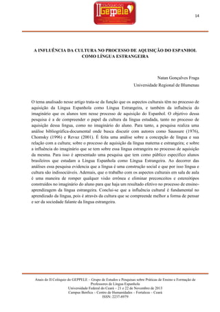 14

A INFLUÊNCIA DA CULTURA NO PROCESSO DE AQUISIÇÃO DO ESPANHOL
COMO LÍNGUA ESTRANGEIRA

Natan Gonçalves Fraga
Universidade Regional de Blumenau

O tema analisado nesse artigo trata-se da função que os aspectos culturais têm no processo de
aquisição da Língua Espanhola como Língua Estrangeira, e também da influência do
imaginário que os alunos tem nesse processo de aquisição do Espanhol. O objetivo dessa
pesquisa é a de compreender o papel da cultura da língua estudada, tanto no processo de
aquisição dessa língua, como no imaginário do aluno. Para tanto, a pesquisa realiza uma
análise bibliográfica-documental onde busca discutir com autores como Saussure (1976),
Chomsky (1996) e Revuz (2001). É feita uma análise sobre a concepção de língua e sua
relação com a cultura; sobre o processo de aquisição da língua materna e estrangeira; e sobre
a influência do imaginário que se tem sobre essa língua estrangeira no processo de aquisição
da mesma. Para isso é apresentado uma pesquisa que tem como público específico alunos
brasileiros que estudam a Língua Espanhola como Língua Estrangeira. Ao decorrer das
análises essa pesquisa evidencia que a língua é uma construção social e que por isso língua e
cultura são indissociáveis. Ademais, que o trabalho com os aspectos culturais em sala de aula
é uma maneira de romper qualquer visão errônea e eliminar preconceitos e estereótipos
construídos no imaginário do aluno para que haja um resultado efetivo no processo de ensinoaprendizagem da língua estrangeira. Conclui-se que a influência cultural é fundamental no
aprendizado da língua, pois é através da cultura que se compreende melhor a forma de pensar
e ser da sociedade falante da língua estrangeira.

Anais do II Colóquio do GEPPELE – Grupo de Estudos e Pesquisas sobre Práticas de Ensino e Formação de
Professores de Língua Espanhola
Universidade Federal do Ceará – 21 e 22 de Novembro de 2013
Campus Benfica – Centro de Humanidades – Fortaleza – Ceará
ISSN: 2237-8979

 