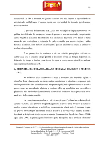 141

educacional. A EJA é formada por jovens e adultos que não tiveram a oportunidade de
escolarização na idade certa e veem na escola uma oportunidade de formação que ultrapasse
todos os desafios.
O processo de letramento na EJA não tem por objetivo simplesmente tornar seu
público decodificador de mensagens, porém de promover uma escolarização comprometida
com o resgate da cidadania, da autoestima e da valorização da pessoa. Deve pautar-se numa
educação que ressignifique a trajetória de cada envolvido, que embora tenham vividos
histórias diferentes, com destinos diversificados, possam encontrar na escola a chance de
mudança de caminhos.
É na perspectiva de mudanças e de um trabalho pedagógico realizado na
coletividade que o presente artigo propõe a discussão acerca da Língua Espanhola na
Educação de Jovens e Adultos como forma de tornar o conhecimento científico e cultural
acessível aos estudantes da EJA.
2. APRENDIZAGEM COLABORATIVA NA EDUCAÇÃO DE JOVENS E ADULTOS
- EJA
As mudanças estão acontecendo a todo o momento, em diferentes lugares e
situações. Essa efervescência nas áreas sociais, econômicas e atitudinais, perpassam pela
instituição escolar e seus diferentes níveis de aprendizagem, pois o grande desafio da escola é
proporcionar um aprendizado eficiente e contínuo, além de possibilitar aos envolvidos a
preparação para aprenderem continuamente e ampliar os horizontes na adaptação aos novos
cenários e às formas de aprender.
No contexto dessas mudanças está a Aprendizagem Colaborativa na Educação de
Jovens e Adultos. Essa proposta de aprendizagem cria a relação entre professor e alunos na
qual as práticas educacionais se solidificam no contexto da sala de aula. O professor propõe
ao grupo à aprendizagem de maneira criativa, dinâmica e encorajadora; o decente assume a
função de articulador do conhecimento e parceiro dos educandos. Para Irala e Torres (2004)
apud Leite (2005) a aprendizagem colaborativa parte da hipótese de se aprender e trabalhar

Anais do II Colóquio do GEPPELE – Grupo de Estudos e Pesquisas sobre Práticas de Ensino e Formação de
Professores de Língua Espanhola
Universidade Federal do Ceará – 21 e 22 de Novembro de 2013
Campus Benfica – Centro de Humanidades – Fortaleza – Ceará
ISSN: 2237-8979

 