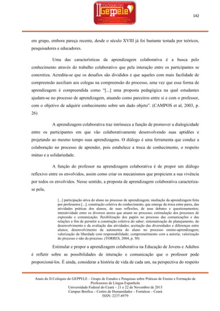 142

em grupo, embora pareça recente, desde o século XVIII já foi bastante testada por teóricos,
pesquisadores e educadores.
Uma das características da aprendizagem colaborativa é a busca pelo
conhecimento através do trabalho colaborativo que pela interação entre os participantes se
concretiza. Acredita-se que os desafios são divididos e que aqueles com mais facilidade de
compreensão auxiliam aos colegas na compreensão do processo, uma vez que essa forma de
aprendizagem é compreendida como ―[...] uma proposta pedagógica na qual estudantes
ajudam-se no processo de aprendizagem, atuando como parceiros entre si e com o professor,
com o objetivo de adquirir conhecimento sobre um dado objeto‖. (CAMPOS et al, 2003, p.
26)
A aprendizagem colaborativa traz intrínseca a função de promover a dialogicidade
entre os participantes em que vão colaborativamente desenvolvendo suas aptidões e
projetando ao mesmo tempo suas aprendizagens. O diálogo é uma ferramenta que conduz a
colaboração no processo de aprender, pois estabelece a troca de conhecimento, o respeito
mútuo e a solidariedade.
A função do professor na aprendizagem colaborativa é de propor um diálogo
reflexivo entre os envolvidos, assim como criar os mecanismos que propiciem a sua vivência
por todos os envolvidos. Nesse sentido, a proposta de aprendizagem colaborativa caracterizase pela,
[...] participação ativa do aluno no processo de aprendizagem; mediação da aprendizagem feita
por professores [...]; construção coletiva do conhecimento, que emerge da troca entre pares, das
atividades práticas dos alunos, de suas reflexões, de seus debates e questionamentos;
interatividade entre os diversos atores que atuam no processo; estimulação dos processos de
expressão e comunicação; flexibilização dos papéis no processo das comunicações e das
relações a fim de permitir a construção coletiva do saber; sistematização do planejamento, do
desenvolvimento e da avaliação das atividades; aceitação das diversidades e diferenças entre
alunos; desenvolvimento da autonomia do aluno no processo ensino-aprendizagem;
valorização da liberdade com responsabilidade; comprometimento com a autoria; valorização
do processo e não do processo. (TORRES, 2004, p. 50)

Estimular e propor a aprendizagem colaborativa na Educação de Jovens e Adultos
é refletir sobre as possibilidades de interação e comunicação que o professor pode
proporcioná-los. É ainda, considerar a história de vida de cada um, na perspectiva do respeito

Anais do II Colóquio do GEPPELE – Grupo de Estudos e Pesquisas sobre Práticas de Ensino e Formação de
Professores de Língua Espanhola
Universidade Federal do Ceará – 21 e 22 de Novembro de 2013
Campus Benfica – Centro de Humanidades – Fortaleza – Ceará
ISSN: 2237-8979

 