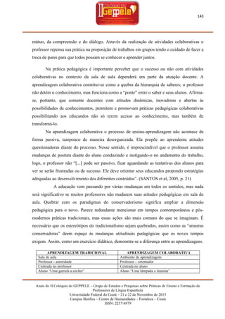 143

mútuo, da compreensão e do diálogo. Através da realização de atividades colaborativas o
professor repensa sua prática na proposição de trabalhos em grupos tendo o cuidado de fazer a
troca de pares para que todos possam se conhecer e aprender juntos.
Na prática pedagógica é importante perceber que o sucesso ou não com atividades
colaborativas no contexto da sala de aula dependerá em parte da atuação docente. A
aprendizagem colaborativa constitui-se como a quebra da hierarquia de saberes; o professor
não detém o conhecimento, mas funciona como a ―ponte‖ entre o saber e seus alunos. Afirmase, portanto, que somente docentes com atitudes dinâmicas, inovadoras e abertas às
possibilidades de conhecimentos, permitem e promovem práticas pedagógicas colaborativas
possibilitando aos educandos não só terem acesso ao conhecimento, mas também de
transformá-lo.
Na aprendizagem colaborativa o processo de ensino-aprendizagem não acontece de
forma passiva, tampouco de maneira desorganizada. Ela propõe ao aprendente atitudes
questionadoras diante do processo. Nesse sentido, é imprescindível que o professor assuma
mudanças de postura diante do aluno conduzindo e instigando-o no andamento do trabalho,
logo, o professor não ―[...] pode ser passivo, ficar aguardando as tentativas dos alunos para
ver se serão frustradas ou de sucesso. Ele deve orientar seus educandos propondo estratégias
adequadas ao desenvolvimento dos diferentes conteúdos‖. (SANTOS et al, 2005, p. 21)
A educação vem passando por várias mudanças em todos os sentidos, mas nada
será significativo se muitos professores não mudarem suas atitudes pedagógicas em sala de
aula. Quebrar com os paradigmas do conservadorismo significa ampliar a dimensão
pedagógica para o novo. Parece redundante mencionar em tempos contemporâneos e pósmodernos práticas tradicionais, mas essas ações são mais comuns do que se imaginam. É
necessário que os estereótipos do tradicionalismo sejam quebrados, assim como as ―amarras
conservadoras‖ deem espaço às mudanças atitudinais pedagógicas que os novos tempos
exigem. Assim, como um exercício didático, demonstra-se a diferença entre as aprendizagens.
APRENDIZAGEM TRADICIONAL
Sala de aula
Professor - autoridade
Centrada no professor
Aluno ―Uma garrafa a encher‖

APRENDIZAGEM COLABORATIVA
Ambiente de aprendizagem
Professor – orientador
Centrada no aluno
Aluno ―Uma lâmpada a ilumina‖

Anais do II Colóquio do GEPPELE – Grupo de Estudos e Pesquisas sobre Práticas de Ensino e Formação de
Professores de Língua Espanhola
Universidade Federal do Ceará – 21 e 22 de Novembro de 2013
Campus Benfica – Centro de Humanidades – Fortaleza – Ceará
ISSN: 2237-8979

 