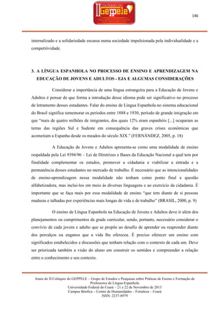 146

internalizado e a solidariedade escassa numa sociedade impulsionada pela individualidade e a
competitividade.

3. A LÍNGUA ESPANHOLA NO PROCESSO DE ENSINO E APRENDIZAGEM NA
EDUCAÇÃO DE JOVENS E ADULTOS - EJA E ALGUMAS CONSIDERAÇÕES
Considerar a importância de uma língua estrangeira para a Educação de Jovens e
Adultos é pensar de que forma a introdução desse idioma pode ser significativo no processo
de letramento desses estudantes. Falar do ensino de Língua Espanhola no sistema educacional
do Brasil significa rememorar os períodos entre 1888 e 1930, período de grande imigração em
que ―mais de quatro milhões de imigrantes, dos quais 12% eram espanhóis [...] ocuparam as
terras das regiões Sul e Sudeste em consequência das graves crises econômicas que
acometiam a Espanha desde os meados do século XIX.‖ (FERNÁNDEZ, 2005, p. 18)
A Educação de Jovens e Adultos apresenta-se como uma modalidade de ensino
respaldada pela Lei 9394/96 – Lei de Diretrizes e Bases da Educação Nacional a qual tem por
finalidade complementar os estudos, promover a cidadania e viabilizar a entrada e a
permanência desses estudantes no mercado de trabalho. É necessário que as intencionalidades
de ensino-aprendizagem nessa modalidade não tenham como ponto final a questão
alfabetizadora, mas inclui-los em meio às diversas linguagens e ao exercício da cidadania. É
importante que se faça mais por essa modalidade de ensino ―que tem diante de si pessoas
maduras e talhadas por experiências mais longas de vida e de trabalho‖ (BRASIL, 2000, p. 9)
O ensino de Língua Espanhola na Educação de Jovens e Adultos deve ir além dos
planejamentos ou cumprimentos da grade curricular, sendo, portanto, necessário considerar o
convívio de cada jovem e adulto que se propõe ao desafio de aprender ou reaprender diante
dos percalços ou enganos que a vida lhe ofereceu. É preciso oferecer um ensino com
significados estabelecidos e discussões que tenham relação com o contexto de cada um. Deve
ser priorizada também a visão do aluno em construir os sentidos e compreender a relação
entre o conhecimento e seu contexto.

Anais do II Colóquio do GEPPELE – Grupo de Estudos e Pesquisas sobre Práticas de Ensino e Formação de
Professores de Língua Espanhola
Universidade Federal do Ceará – 21 e 22 de Novembro de 2013
Campus Benfica – Centro de Humanidades – Fortaleza – Ceará
ISSN: 2237-8979

 