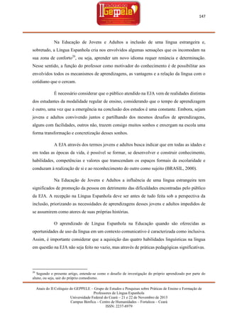 147

Na Educação de Jovens e Adultos a inclusão de uma língua estrangeira e,
sobretudo, a Língua Espanhola cria nos envolvidos algumas sensações que os incomodam na
sua zona de conforto20, ou seja, aprender um novo idioma requer renúncia e determinação.
Nesse sentido, a função do professor como motivador do conhecimento é de possibilitar aos
envolvidos todos os mecanismos de aprendizagens, as vantagens e a relação da língua com o
cotidiano que o cercam.
É necessário considerar que o público atendido na EJA vem de realidades distintas
dos estudantes da modalidade regular de ensino, considerando que o tempo de aprendizagem
é outro, uma vez que a emergência na conclusão dos estudos é uma constante. Embora, sejam
jovens e adultos convivendo juntos e partilhando dos mesmos desafios de aprendizagens,
alguns com facilidades, outros não, trazem consigo muitos sonhos e enxergam na escola uma
forma transformação e concretização desses sonhos.
A EJA através dos termos jovens e adultos busca indicar que em todas as idades e
em todas as épocas da vida, é possível se formar, se desenvolver e construir conhecimento,
habilidades, competências e valores que transcendam os espaços formais da escolaridade e
conduzam à realização de si e ao reconhecimento do outro como sujeito (BRASIL, 2000).
Na Educação de Jovens e Adultos a influência de uma língua estrangeira tem
significados de promoção da pessoa em detrimento das dificuldades encontradas pelo público
da EJA. A recepção na Língua Espanhola deve ser antes de tudo feita sob a perspectiva da
inclusão, priorizando as necessidades de aprendizagens desses jovens e adultos impedidos de
se assumirem como atores de suas próprias histórias.
O aprendizado de Língua Espanhola na Educação quando são oferecidas as
oportunidades de uso da língua em um contexto comunicativo é caracterizada como inclusiva.
Assim, é importante considerar que a aquisição das quatro habilidades linguísticas na língua
em questão na EJA não seja feito no vazio, mas através de práticas pedagógicas significativas.

20

Segundo o presente artigo, entende-se como o desafio de investigação do próprio aprendizado por parte do
aluno, ou seja, sair do próprio comodismo.
Anais do II Colóquio do GEPPELE – Grupo de Estudos e Pesquisas sobre Práticas de Ensino e Formação de
Professores de Língua Espanhola
Universidade Federal do Ceará – 21 e 22 de Novembro de 2013
Campus Benfica – Centro de Humanidades – Fortaleza – Ceará
ISSN: 2237-8979

 