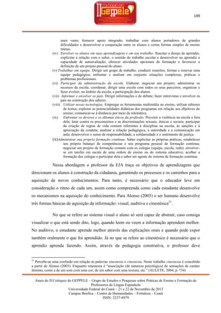 149

mais vasto; fornecer apoio integrado, trabalhar com alunos portadores de grandes
dificuldades e desenvolver a cooperação entre os alunos e certas formas simples de ensino
mútuo.
(iv) Envolver os alunos em suas aprendizagens e em seu trabalho. Suscitar o desejo de aprender,
explicitar a relação com o saber, o sentido do trabalho escolar e desenvolver no aprendiz a
capacidade de autoavaliação; oferecer atividades opcionais de formação e favorecer a
definição de um projeto pessoal do aluno.
(v) Trabalhar em equipe. Dirigir um grupo de trabalho, conduzir reuniões, formar e renovar uma
equipe pedagógica; enfrentar e analisar em conjunto situações complexas, práticas e
problemas profissionais.
(vi) Participar da administração da escola. Elaborar, negociar um projeto; administrar os
recursos da escola; coordenar, dirigir uma escola com todos os seus parceiros; organizar e
fazer evoluir, no âmbito da escola, a participação dos alunos.
(vii) Informar e envolver os pais. Dirigir informações e de debate; fazer entrevistas e envolver os
pais na construção dos saberes.
(viii) Utilizar novas tecnologias. Empregar as ferramentas multimídia no ensino, utilizar editores
de textos; explorar as potencialidades didáticas dos programas em relação aos objetivos do
ensino; comunicar-se à distância por meio da telemática.
(ix) Enfrentar os deveres e os dilemas éticos da profissão. Prevenir a violência na escola e fora
dela; lutar contra os preconceitos e as discriminações sexuais, étnicas e sociais; participar
da criação de regras de vida comum referentes à disciplina na escola, às sanções e à
apreciação da conduta; analisar a relação pedagógica, a autoridade e a comunicação em
aula; desenvolver o senso de responsabilidade, a solidariedade e o sentimento de justiça.
(x)Administrar sua própria formação contínua. Saber explicitar as próprias práticas; estabelecer
seu próprio balanço de competências e seu programa pessoal de formação contínua;
negociar um projeto de formação comum com os colegas (equipe, escola, rede); envolverse em tarefas em escala de uma ordem de ensino ou do sistema educativo; acolher a
formação dos colegas e participar dela e saber ser agente do sistema de formação contínua.

Nessa abordagem o professor da EJA traça os objetivos de aprendizagens que
direcionam os alunos à construção da cidadania, garantindo os processos e os caminhos para a
aquisição de novos conhecimentos. Para tanto, é necessário que o educador leve em
consideração o ritmo de cada um, assim como compreenda como cada estudante desenvolve
os mecanismos na aquisição do conhecimento. Para Alonso (2003) o ser humano desenvolve
três formas básicas de aquisição da informação: visual, auditiva e cinestésica21.
No que se refere ao sistema visual o aluno só será capaz de abstrair, caso consiga
visualizar o que está sendo dito, logo, quando leem ou veem a informação aprendem melhor.
No auditivo, o estudante aprende melhor através das explicações orais e quando pode expor
também oralmente o que foi aprendido. Já no que se refere ao cinestésico é necessário que o
aprendiz aprenda fazendo. Assim, através da pedagogia construtiva, o professor deve

21

Percebe-se uma confusão em relação ás palavras sinestesia e cinestesia. Neste trabalho cinestesia é concebido
a partir de Alonso (2003). Enquanto sinestesia é ―associação (de natureza psicológica) de sensações de caráter
distinto, como a de um som com uma cor, de um sabor com uma textura, etc.‖ (AULETE, 2004, p. 734)
Anais do II Colóquio do GEPPELE – Grupo de Estudos e Pesquisas sobre Práticas de Ensino e Formação de
Professores de Língua Espanhola
Universidade Federal do Ceará – 21 e 22 de Novembro de 2013
Campus Benfica – Centro de Humanidades – Fortaleza – Ceará
ISSN: 2237-8979

 