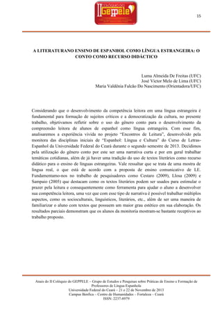 15

A LITERATURANO ENSINO DE ESPANHOL COMO LÍNGUA ESTRANGEIRA: O
CONTO COMO RECURSO DIDÁCTICO

Luma Almeida De Freitas (UFC)
José Victor Melo de Lima (UFC)
Maria Valdênia Falcão Do Nascimento (Orientadora/UFC)

Considerando que o desenvolvimento da competência leitora em uma língua estrangeira é
fundamental para formação de sujeitos críticos e a democratização da cultura, no presente
trabalho, objetivamos refletir sobre o uso do gênero conto para o desenvolvimento da
compreensão leitora de alunos de espanhol como língua estrangeira. Com esse fim,
analisaremos a experiência vivida no projeto ―Encontros de Leitura‖, desenvolvido pela
monitora das disciplinas iniciais de ―Espanhol: Língua e Cultura‖ do Curso de LetrasEspanhol da Universidade Federal do Ceará durante o segundo semestre de 2013. Decidimos
pela utilização do gênero conto por este ser uma narrativa curta e por em geral trabalhar
temáticas cotidianas, além de já haver uma tradição do uso de textos literários como recurso
didático para o ensino de línguas estrangeiras. Vale ressaltar que se trata de uma mostra de
língua real, o que está de acordo com a proposta de ensino comunicativo de LE.
Fundamentamo-nos no trabalho de pesquisadores como Cestaro (2009), Llosa (2009) e
Sampaio (2005) que destacam como os textos literários podem ser usados para estimular o
prazer pela leitura e consequentemente como ferramenta para ajudar o aluno a desenvolver
sua competência leitora, uma vez que com esse tipo de narrativa é possível trabalhar múltiplos
aspectos, como os socioculturais, linguísticos, literários, etc., além de ser uma maneira de
familiarizar o aluno com textos que possuem um maior grau estético em sua elaboração. Os
resultados parciais demonstram que os alunos da monitoria mostram-se bastante receptivos ao
trabalho proposto.

Anais do II Colóquio do GEPPELE – Grupo de Estudos e Pesquisas sobre Práticas de Ensino e Formação de
Professores de Língua Espanhola
Universidade Federal do Ceará – 21 e 22 de Novembro de 2013
Campus Benfica – Centro de Humanidades – Fortaleza – Ceará
ISSN: 2237-8979

 