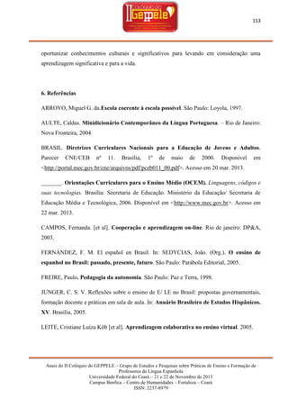 153

oportunizar conhecimentos culturais e significativos para levando em consideração uma
aprendizagem significativa e para a vida.

6. Referências
ARROYO, Miguel G. da.Escola coerente à escola possível. São Paulo: Loyola, 1997.
AULTE, Caldas. Minidicionário Contemporâneo da Língua Portuguesa. – Rio de Janeiro:
Nova Fronteira, 2004.
BRASIL. Diretrizes Curriculares Nacionais para a Educação de Jovens e Adultos.
Parecer

CNE/CEB

nº

11.

Brasília,

1º

de

maio

de

2000.

Disponível

em

<http://portal.mec.gov.br/cne/arquivos/pdf/pceb011_00.pdf>. Acesso em 20 mar. 2013.
_______. Orientações Curriculares para o Ensino Médio (OCEM). Linguagens, códigos e
suas tecnologias. Brasília: Secretaria de Educação. Ministério da Educação/ Secretaria de
Educação Média e Tecnológica, 2006. Disponível em <http://www.mec.gov.br>. Acesso em
22 mar. 2013.
CAMPOS, Fernanda. [et al]. Cooperação e aprendizagem on-line. Rio de janeiro: DP&A,
2003.
FERNÁNDEZ, F. M. El español en Brasil. In: SEDYCIAS, João. (Org.). O ensino de
espanhol no Brasil: passado, presente, futuro. São Paulo: Parábola Editorial, 2005.
FREIRE, Paulo. Pedagogia da autonomia. São Paulo: Paz e Terra, 1998.
JUNGER, C. S. V. Reflexões sobre o ensino de E/ LE no Brasil: propostas governamentais,
formação docente e práticas em sala de aula. In: Anuário Brasileiro de Estudos Hispânicos.
XV. Brasília, 2005.
LEITE, Cristiane Luiza Köb [et al]. Aprendizagem colaborativa no ensino virtual. 2005.

Anais do II Colóquio do GEPPELE – Grupo de Estudos e Pesquisas sobre Práticas de Ensino e Formação de
Professores de Língua Espanhola
Universidade Federal do Ceará – 21 e 22 de Novembro de 2013
Campus Benfica – Centro de Humanidades – Fortaleza – Ceará
ISSN: 2237-8979

 