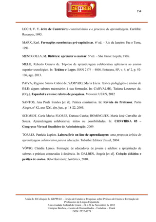 154

LOCH, V. V. Jeito de Construir:o construtivismo e o processo de aprendizagem. Curitiba:
Renascer, 1995.
MARX, Karl. Formações econômicas pré-capitalistas. 6ª ed. – Rio de Janeiro: Paz e Terra,
1991.
MENEGOLLA, M. Didática: aprender a ensinar. 5ª ed. – São Paulo: Loyola, 1989.
MELO, Roberto Correia de. Tópicos de aprendizagem colaborativa aplicáveis ao ensino
superior tecnológico. In: Tekhne e Logos. ISSN 2176 – 4808, Botucatu, SP, v. 4, nº 2, p. 92106, ago. 2013.
PAIVA, Regiane Santos Cabral de; SAMPAIO, Maria Lúcia. Prática pedagógica e ensino de
E/LE: alguns saberes necessários à sua formação. In: CARVALHO, Tatiana Lourenço de.
(Org.). Espanhol e ensino: relatos de pesquisas. Mossoró: UERN, 2012
SANTOS, Ana Paula Simões [et al]. Prática construtiva. In: Revista do Professor. Porto
Alegre, nº 82, ano XXI, abr./jun., p. 18-22, 2005.
SCHMIDT, Carla Maria; FLORES, Danusa Cunha; DOMINGUES, Maria José Carvalho de
Souza. Aprendizagem colaborativa: mitos ou possibilidades. In: CONVIBRA 05 –
Congresso Virtual Brasileiro de Administração, 2009.
TORRES, Patrícia Lupion. Laboratório on-line de aprendizagem: uma proposta crítica de
aprendizagem colaborativa para a educação. Tubarão: Editora Unisul, 2004.
VÓVIO, Claúdia Lemos. Formação de educadores de jovens e adultos: a apropriação de
saberes e práticas conectadas à docência. In: DALBEN, Ângela [et al]. Coleção didática e
prática de ensino. Belo Horizonte: Autêntica, 2010.

Anais do II Colóquio do GEPPELE – Grupo de Estudos e Pesquisas sobre Práticas de Ensino e Formação de
Professores de Língua Espanhola
Universidade Federal do Ceará – 21 e 22 de Novembro de 2013
Campus Benfica – Centro de Humanidades – Fortaleza – Ceará
ISSN: 2237-8979

 