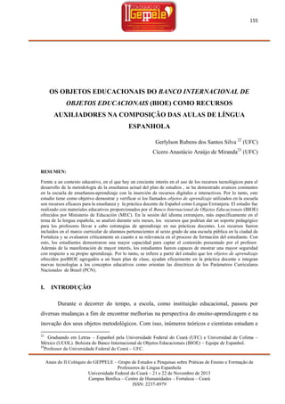 155

OS OBJETOS EDUCACIONAIS DO BANCO INTERNACIONAL DE
OBJETOS EDUCACIONAIS (BIOE) COMO RECURSOS
AUXILIADORES NA COMPOSIÇÃO DAS AULAS DE LÍNGUA
ESPANHOLA
Gerlylson Rubens dos Santos Silva 22 (UFC)
Cícero Anastácio Araújo de Miranda23 (UFC)

RESUMEN:
Frente a un contexto educativo, en el que hay un creciente interés en el uso de los recursos tecnológicos para el
desarrollo de la metodología de la enseñanza actual del plan de estudios , se ha demostrado avances constantes
en la escuela de enseñanza-aprendizaje con la inserción de recursos digitales e interactivos. Por lo tanto, este
estudio tiene como objetivo demostrar y verificar si los llamados objetos de aprendizaje utilizados en la escuela
son recursos eficaces para la enseñanza y la práctica docente de Español como Lengua Extranjera. El estudio fue
realizado con materiales educativos proporcionados por el Banco Internacional de Objetos Educacionais (BIOE)
ofrecidos por Ministerio de Educación (MEC). En la sesión del idioma extranjero, más específicamente en el
tema de la lengua española, se analizó durante seis meses, los recursos que podrían dar un soporte pedagógico
para los profesores llevar a cabo estrategias de aprendizaje en sus prácticas docentes. Los recursos fueron
incluidos en el marco curricular de alumnos pertenecientes al sexto grado de una escuela pública en la ciudad de
Fortaleza y se evaluaron críticamente en cuanto a su relevancia en el proceso de formación del estudiante. Con
esto, los estudiantes demostraron una mayor capacidad para captar el contenido presentado por el profesor.
Además de la manifestación de mayor interés, los estudiantes fueron capaces de mostrar una mayor seguridad
con respecto a su propio aprendizaje. Por lo tanto, se infiere a partir del estudio que los objetos de aprendizaje
ofrecidos porBIOE agregados a un buen plan de clase, ayudan eficazmente en la práctica docente e integran
nuevas tecnologías a los conceptos educativos como orientan las directrices de los Parámetros Curriculares
Nacionales de Brasil (PCN).

I.

INTRODUÇÃO
Durante o decorrer do tempo, a escola, como instituição educacional, passou por

diversas mudanças a fim de encontrar melhorias na perspectiva do ensino-aprendizagem e na
inovação dos seus objetos metodológicos. Com isso, inúmeros teóricos e cientistas estudam e
22

Graduando em Letras – Espanhol pela Universidade Federal do Ceará (UFC) e Universidad de Colima –
México (UCOL). Bolsista do Banco Internacional de Objetos Educacionais (BIOE) – Equipe de Espanhol.
23
Professor da Universidade Federal do Ceará – UFC.
Anais do II Colóquio do GEPPELE – Grupo de Estudos e Pesquisas sobre Práticas de Ensino e Formação de
Professores de Língua Espanhola
Universidade Federal do Ceará – 21 e 22 de Novembro de 2013
Campus Benfica – Centro de Humanidades – Fortaleza – Ceará
ISSN: 2237-8979

 