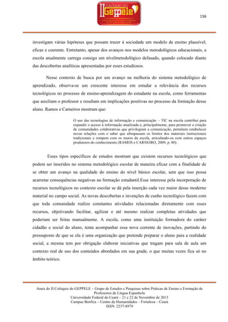 156

investigam várias hipóteses que possam trazer à sociedade um modelo de ensino plausível,
eficaz e coerente. Entretanto, apesar dos avanços nos modelos metodológicos educacionais, a
escola atualmente carrega consigo um nívelmetodológico defasado, quando colocado diante
das descobertas analíticas apresentadas por esses estudiosos.
Nesse contexto de busca por um avanço na melhoria do sistema metodológico de
aprendizado, observa-se um crescente interesse em estudar a relevância dos recursos
tecnológicos no processo de ensino-aprendizagem do estudante na escola, como ferramentas
que auxiliam o professor e resultam em implicações positivas no processo da formação desse
aluno. Ramos e Carneiros mostram que:
O uso das tecnologias de informação e comunicação – TIC na escola contribui para
expandir o acesso à informação atualizada e, principalmente, para promover a criação
de comunidades colaborativas que privilegiam a comunicação, permitem estabelecer
novas relações com o saber que ultrapassam os limites dos materiais instrucionais
tradicionais e rompem com os muros da escola, articulando-os com outros espaços
produtores do conhecimento (RAMOS e CARNEIRO, 2009, p. 80).

Esses tipos específicos de estudos mostram que existem recursos tecnológicos que
podem ser inseridos no sistema metodológico escolar de maneira eficaz com a finalidade de
se obter um avanço na qualidade do ensino do nível básico escolar, sem que isso possa
acarretar consequências negativas na formação estudantil.Esse interesse pela incorporação de
recursos tecnológicos no contexto escolar se dá pela inserção cada vez maior desse moderno
material no campo social. As novas descobertas e invenções de cunho tecnológico fazem com
que toda comunidade realize constantes atividades relacionadas diretamente com esses
recursos, objetivando facilitar, agilizar e até mesmo realizar completas atividades que
poderiam ser feitas manualmente. A escola, como uma instituição formadora do caráter
cidadão e social do aluno, tenta acompanhar essa nova corrente de inovações, partindo do
pressuposto de que se ela é uma organização que pretende preparar o aluno para a realidade
social, a mesma tem por obrigação elaborar iniciativas que tragam para sala de aula um
contexto real de uso dos conteúdos abordados em sua grade, o que muitas vezes fica só no
âmbito teórico.

Anais do II Colóquio do GEPPELE – Grupo de Estudos e Pesquisas sobre Práticas de Ensino e Formação de
Professores de Língua Espanhola
Universidade Federal do Ceará – 21 e 22 de Novembro de 2013
Campus Benfica – Centro de Humanidades – Fortaleza – Ceará
ISSN: 2237-8979

 