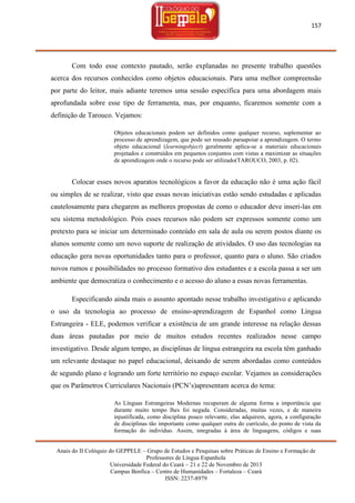 157

Com todo esse contexto pautado, serão explanadas no presente trabalho questões
acerca dos recursos conhecidos como objetos educacionais. Para uma melhor compreensão
por parte do leitor, mais adiante teremos uma sessão específica para uma abordagem mais
aprofundada sobre esse tipo de ferramenta, mas, por enquanto, ficaremos somente com a
definição de Tarouco. Vejamos:
Objetos educacionais podem ser definidos como qualquer recurso, suplementar ao
processo de aprendizagem, que pode ser reusado paraapoiar a aprendizagem. O termo
objeto educacional (learningobject) geralmente aplica-se a materiais educacionais
projetados e construídos em pequenos conjuntos com vistas a maximizar as situações
de aprendizagem onde o recurso pode ser utilizado(TAROUCO, 2003, p. 02).

Colocar esses novos aparatos tecnológicos a favor da educação não é uma ação fácil
ou simples de se realizar, visto que essas novas iniciativas estão sendo estudadas e aplicadas
cautelosamente para chegarem as melhores propostas de como o educador deve inseri-las em
seu sistema metodológico. Pois esses recursos não podem ser expressos somente como um
pretexto para se iniciar um determinado conteúdo em sala de aula ou serem postos diante os
alunos somente como um novo suporte de realização de atividades. O uso das tecnologias na
educação gera novas oportunidades tanto para o professor, quanto para o aluno. São criados
novos rumos e possibilidades no processo formativo dos estudantes e a escola passa a ser um
ambiente que democratiza o conhecimento e o acesso do aluno a essas novas ferramentas.
Especificando ainda mais o assunto apontado nesse trabalho investigativo e aplicando
o uso da tecnologia ao processo de ensino-aprendizagem de Espanhol como Língua
Estrangeira - ELE, podemos verificar a existência de um grande interesse na relação dessas
duas áreas pautadas por meio de muitos estudos recentes realizados nesse campo
investigativo. Desde algum tempo, as disciplinas de língua estrangeira na escola têm ganhado
um relevante destaque no papel educacional, deixando de serem abordadas como conteúdos
de segundo plano e logrando um forte território no espaço escolar. Vejamos as considerações
que os Parâmetros Curriculares Nacionais (PCN‘s)apresentam acerca do tema:
As Línguas Estrangeiras Modernas recuperam de alguma forma a importância que
durante muito tempo lhes foi negada. Consideradas, muitas vezes, e de maneira
injustificada, como disciplina pouco relevante, elas adquirem, agora, a configuração
de disciplinas tão importante como qualquer outra do currículo, do ponto de vista da
formação do indivíduo. Assim, integradas à área de linguagens, códigos e suas
Anais do II Colóquio do GEPPELE – Grupo de Estudos e Pesquisas sobre Práticas de Ensino e Formação de
Professores de Língua Espanhola
Universidade Federal do Ceará – 21 e 22 de Novembro de 2013
Campus Benfica – Centro de Humanidades – Fortaleza – Ceará
ISSN: 2237-8979

 