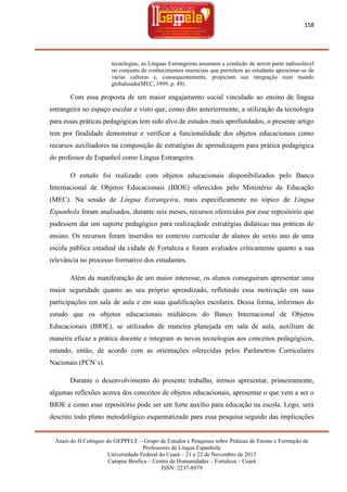 158

tecnologias, as Línguas Estrangeiras assumem a condição de serem parte indissolúvel
no conjunto de conhecimentos essenciais que permitem ao estudante aproximar-se de
várias culturas e, consequentemente, propiciam sua integração num mundo
globalizado(MEC, 1999, p. 49).

Com essa proposta de um maior engajamento social vinculado ao ensino de língua
estrangeira no espaço escolar e visto que, como dito anteriormente, a utilização da tecnologia
para essas práticas pedagógicas tem sido alvo de estudos mais aprofundados, o presente artigo
tem por finalidade demonstrar e verificar a funcionalidade dos objetos educacionais como
recursos auxiliadores na composição de estratégias de aprendizagem para prática pedagógica
do professor de Espanhol como Língua Estrangeira.
O estudo foi realizado com objetos educacionais disponibilizados pelo Banco
Internacional de Objetos Educacionais (BIOE) oferecidos pelo Ministério da Educação
(MEC). Na sessão de Língua Estrangeira, mais especificamente no tópico de Língua
Espanhola foram analisados, durante seis meses, recursos oferecidos por esse repositório que
pudessem dar um suporte pedagógico para realizaçãode estratégias didáticas nas práticas de
ensino. Os recursos foram inseridos no contexto curricular de alunos do sexto ano de uma
escola pública estadual da cidade de Fortaleza e foram avaliados criticamente quanto a sua
relevância no processo formativo dos estudantes.
Além da manifestação de um maior interesse, os alunos conseguiram apresentar uma
maior seguridade quanto ao seu próprio aprendizado, refletindo essa motivação em suas
participações em sala de aula e em suas qualificações escolares. Dessa forma, inferimos do
estudo que os objetos educacionais midiáticos do Banco Internacional de Objetos
Educacionais (BIOE), se utilizados de maneira planejada em sala de aula, auxiliam de
maneira eficaz a prática docente e integram as novas tecnologias aos conceitos pedagógicos,
estando, então, de acordo com as orientações oferecidas pelos Parâmetros Curriculares
Nacionais (PCN´s).
Durante o desenvolvimento do presente trabalho, iremos apresentar, primeiramente,
algumas reflexões acerca dos conceitos de objetos educacionais, apresentar o que vem a ser o
BIOE e como esse repositório pode ser um forte auxílio para educação na escola. Logo, será
descrito todo plano metodológico esquematizado para essa pesquisa seguido das implicações
Anais do II Colóquio do GEPPELE – Grupo de Estudos e Pesquisas sobre Práticas de Ensino e Formação de
Professores de Língua Espanhola
Universidade Federal do Ceará – 21 e 22 de Novembro de 2013
Campus Benfica – Centro de Humanidades – Fortaleza – Ceará
ISSN: 2237-8979

 