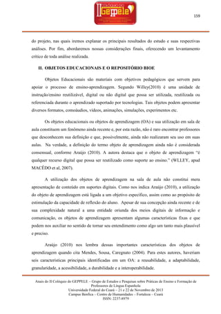 159

do projeto, nas quais iremos explanar os principais resultados do estudo e suas respectivas
análises. Por fim, abordaremos nossas considerações finais, oferecendo um levantamento
crítico de toda análise realizada.
II. OBJETOS EDUCACIONAIS E O REPOSITÓRIO BIOE
Objetos Educacionais são materiais com objetivos pedagógicos que servem para
apoiar o processo de ensino-aprendizagem. Segundo Willey(2010) é uma unidade de
instrução/ensino reutilizável, digital ou não digital que possa ser utilizada, reutilizada ou
referenciada durante o aprendizado suportado por tecnologias. Tais objetos podem apresentar
diversos formatos, comoáudios, vídeos, animações, simulações, experimentos etc.
Os objetos educacionais ou objetos de aprendizagem (OA) e sua utilização em sala de
aula constituem um fenômeno ainda recente e, por esta razão, não é raro encontrar professores
que desconhecem sua definição e que, possivelmente, ainda não realizaram seu uso em suas
aulas. Na verdade, a definição do termo objeto de aprendizagem ainda não é considerada
consensual, conforme Araújo (2010). A autora destaca que o objeto de aprendizagem ―é
qualquer recurso digital que possa ser reutilizado como suporte ao ensino.‖ (WLLEY, apud
MACÊDO et al, 2007).
A utilização dos objetos de aprendizagem na sala de aula não constitui mera
apresentação de conteúdo em suportes digitais. Como nos indica Araújo (2010), a utilização
do objeto de aprendizagem está ligada a um objetivo específico, assim como ao propósito de
estimulação da capacidade de reflexão do aluno. Apesar de sua concepção ainda recente e de
sua complexidade natural a uma entidade oriunda dos meios digitais de informação e
comunicação, os objetos de aprendizagem apresentam algumas características fixas e que
podem nos auxiliar no sentido de tornar seu entendimento como algo um tanto mais plausível
e preciso.
Araújo (2010) nos lembra dessas importantes características dos objetos de
aprendizagem quando cita Mendes, Sousa, Caregnato (2004). Para estes autores, haveriam
seis características principais identificadas em um OA: a reusabilidade, a adaptabilidade,
granularidade, a acessibilidade, a durabilidade e a interoperabilidade.
Anais do II Colóquio do GEPPELE – Grupo de Estudos e Pesquisas sobre Práticas de Ensino e Formação de
Professores de Língua Espanhola
Universidade Federal do Ceará – 21 e 22 de Novembro de 2013
Campus Benfica – Centro de Humanidades – Fortaleza – Ceará
ISSN: 2237-8979

 
