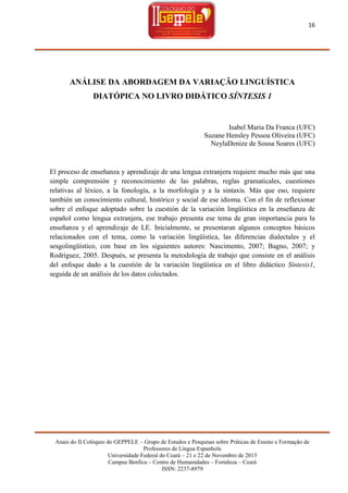 16

ANÁLISE DA ABORDAGEM DA VARIAÇÃO LINGUÍSTICA
DIATÓPICA NO LIVRO DIDÁTICO SÍNTESIS 1

Isabel Maria Da Franca (UFC)
Suzane Hensley Pessoa Oliveira (UFC)
NeylaDenize de Sousa Soares (UFC)

El proceso de enseñanza y aprendizaje de una lengua extranjera requiere mucho más que una
simple comprensión y reconocimiento de las palabras, reglas gramaticales, cuestiones
relativas al léxico, a la fonología, a la morfología y a la sintaxis. Más que eso, requiere
también un conocimiento cultural, histórico y social de ese idioma. Con el fin de reflexionar
sobre el enfoque adoptado sobre la cuestión de la variación lingüística en la enseñanza de
español como lengua extranjera, ese trabajo presenta ese tema de gran importancia para la
enseñanza y el aprendizaje de LE. Inicialmente, se presentaran algunos conceptos básicos
relacionados con el tema, como la variación lingüística, las diferencias dialectales y el
sesgolingüístico, con base en los siguientes autores: Nascimento, 2007; Bagno, 2007; y
Rodríguez, 2005. Después, se presenta la metodología de trabajo que consiste en el análisis
del enfoque dado a la cuestión de la variación lingüística en el libro didáctico Síntesis1,
seguida de un análisis de los datos colectados.

Anais do II Colóquio do GEPPELE – Grupo de Estudos e Pesquisas sobre Práticas de Ensino e Formação de
Professores de Língua Espanhola
Universidade Federal do Ceará – 21 e 22 de Novembro de 2013
Campus Benfica – Centro de Humanidades – Fortaleza – Ceará
ISSN: 2237-8979

 