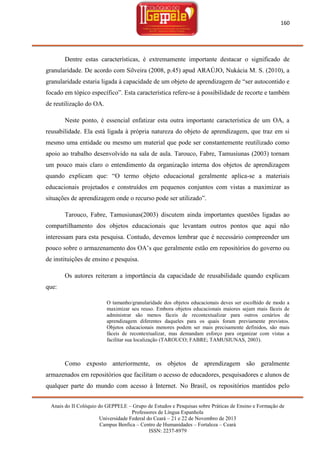 160

Dentre estas características, é extremamente importante destacar o significado de
granularidade. De acordo com Silveira (2008, p.45) apud ARAÚJO, Nukácia M. S. (2010), a
granularidade estaria ligada à capacidade de um objeto de aprendizagem de ―ser autocontido e
focado em tópico específico‖. Esta característica refere-se à possibilidade de recorte e também
de reutilização do OA.
Neste ponto, é essencial enfatizar esta outra importante característica de um OA, a
reusabilidade. Ela está ligada à própria natureza do objeto de aprendizagem, que traz em si
mesmo uma entidade ou mesmo um material que pode ser constantemente reutilizado como
apoio ao trabalho desenvolvido na sala de aula. Tarouco, Fabre, Tamusiunas (2003) tornam
um pouco mais claro o entendimento da organização interna dos objetos de aprendizagem
quando explicam que: ―O termo objeto educacional geralmente aplica-se a materiais
educacionais projetados e construídos em pequenos conjuntos com vistas a maximizar as
situações de aprendizagem onde o recurso pode ser utilizado‖.
Tarouco, Fabre, Tamusiunas(2003) discutem ainda importantes questões ligadas ao
compartilhamento dos objetos educacionais que levantam outros pontos que aqui não
interessam para esta pesquisa. Contudo, devemos lembrar que é necessário compreender um
pouco sobre o armazenamento dos OA‘s que geralmente estão em repositórios do governo ou
de instituições de ensino e pesquisa.
Os autores reiteram a importância da capacidade de reusabilidade quando explicam
que:
O tamanho/granularidade dos objetos educacionais deves ser escolhido de modo a
maximizar seu reuso. Embora objetos educacionais maiores sejam mais fáceis de
administrar são menos fáceis de recontextualizar para outros cenários de
aprendizagem diferentes daqueles para os quais foram previamente previstos.
Objetos educacionais menores podem ser mais precisamente definidos, são mais
fáceis de recontextualizar, mas demandam esforço para organizar com vistas a
facilitar sua localização (TAROUCO; FABRE; TAMUSIUNAS, 2003).

Como exposto anteriormente, os objetos de aprendizagem são geralmente
armazenados em repositórios que facilitam o acesso de educadores, pesquisadores e alunos de
qualquer parte do mundo com acesso à Internet. No Brasil, os repositórios mantidos pelo
Anais do II Colóquio do GEPPELE – Grupo de Estudos e Pesquisas sobre Práticas de Ensino e Formação de
Professores de Língua Espanhola
Universidade Federal do Ceará – 21 e 22 de Novembro de 2013
Campus Benfica – Centro de Humanidades – Fortaleza – Ceará
ISSN: 2237-8979

 