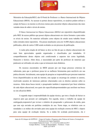 161

Ministério da Educação(MEC) são O Portal do Professor e o Banco Internacional de Objetos
Educacionais (BIOE). Ao acessar os portais desses repositórios, os usuários podem utilizar o
campo de busca e ou mesmo os diversos menus para encontrar objetos educacionais das mais
variadas áreas do saber e níveis de ensino.
O Banco Internacional de Objetos Educacionais (BIOE)é um repositório disponibilizado
pelo MEC de acesso público que possui objetos educacionais em vários formatos e para todos
os níveis de ensino. Os materiais utilizados como objetos de estudo neste trabalho foram
todos retirados deste repositório. Ele possui atualmente cerca de 16.000 objetos educacionais
publicados, além de outros 2.000 sendo avaliados ou em processo de publicação.
A razão pela criação de tal banco se deve ao fato de que os objetos educacionais são
mais

bem

aproveitados

quando

organizados

e

classificados

por

metadados.

O

compartilhamento destes objetos está condicionado a aspectos tais como legalidade,
financeiro e técnico. Além disso, a necessidade por parte do professor de materiais que
pudessem ser utilizados em aulas e que as tornassem mais dinâmica.
Os recursos encontrados no BIOE passam por um longo processo criterioso de
submissão, para que o professor possa ter as melhores ferramentas para auxiliá-lo em sua
prática docente. Inicialmente, uma equipe de pesquisa se responsabiliza por procurar materiais
livres disponibilizados na rede de internet, esta equipe se encarrega de contatar os autores,
resolvendo assuntos de interesses judiciais relacionados com os direitos autorais sobre os
recursos. Além dessa busca inicial, o pesquisador também é responsável por fazer relatórios
de cada objeto educacional, nos quais são especificadospormetadados que auxiliam sua busca
no site oficial do BIOE.
A segunda etapa é responsabilidade da equipe técnica, que tem a função de baixar os
arquivos para que possam ser catalogados. Em seguida, temos o trabalho da equipe de
catalogação,responsável por revisar o relatório do pesquisador e peloexame da mídia, para
que esta seja enviada em perfeitas condições de uso. Nesta etapa, os relatórios com os
metadados e as mídias são enviados para uma equipe de avaliação externa do MEC e depois
para uma equipe de avaliação interna. Se a mídia for avaliada positivamente, ela é

Anais do II Colóquio do GEPPELE – Grupo de Estudos e Pesquisas sobre Práticas de Ensino e Formação de
Professores de Língua Espanhola
Universidade Federal do Ceará – 21 e 22 de Novembro de 2013
Campus Benfica – Centro de Humanidades – Fortaleza – Ceará
ISSN: 2237-8979

 