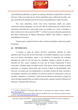 162

encaminhada para publicação e já poderá ser usada por educadores, pesquisadores e alunos de
todo país. Todas essas etapas são de extrema importância para a publicação da mídia, visto
que o profissional da educação necessita de recursos de qualidade para compor suas aulas.
Nós, como educadores, muitas vezes temos importantes aliados que podem
auxiliarnossa prática pedagógica, mas que pela falta de conhecimento da existência dessas
ferramentas oferecidas,não as aproveitamos para um constante uso. Assim, convidamos o
leitor a realizar uma visita ao portal do MEC24 e verificar os recursos oferecidos gratuitamente
pelo Banco Internacional de Objetos Educacionais (BIOE)25 para elaborar e ampliar as
possibilidades de suas aulas.
Vejamos agora o capítulo descritivo sobre o sistema metodológico usado nesse projeto
de pesquisa.
III. METODOLOGIA
A pesquisa se expõe de maneira descritiva, exploratória, aplicada, de cunho
qualitativo, pois foi por meio de uma observação e um trabalho interpretativo que se analisou
esse novo projeto metodológico quanto a sua eficiência na apreensão dos conteúdos
abordados nas aulas de ELE por parte dos estudantes. Durante o período de agosto a
dezembro de 2011, quinze estudantes do sexto ano do Ensino Fundamental II foram
observados e estudados dentro do âmbito escolar. Esses alunos estavam inseridos no grupo
pertencente ao programa desenvolvido pelo Governo Federal do Brasilintitulado Mais
Educação, um projeto que visa complementar as atividades escolares do aluno, inserindo-o
em programas específicos que trabalham com diversos campos do conhecimento, como por
exemplo, o linguístico e o jornalístico. Todos foram devidamente matriculados no projeto de
ensino de língua espanhola.Para um melhor esclarecimento, segundo o portal do Ministério da
Educação, o Programa Mais Educação:

24

O portal do Ministério da Educação (MEC) pode ser encontrado pelo seguinte endereço eletrônico:
http://www.mec.gov.br/
25
O portal do Banco Internacional de Objetos Educacionais (BIOE) pode ser encontrado pelo seguinte endereço
eletrônico: http://objetoseducacionais2.mec.gov.br/
Anais do II Colóquio do GEPPELE – Grupo de Estudos e Pesquisas sobre Práticas de Ensino e Formação de
Professores de Língua Espanhola
Universidade Federal do Ceará – 21 e 22 de Novembro de 2013
Campus Benfica – Centro de Humanidades – Fortaleza – Ceará
ISSN: 2237-8979

 