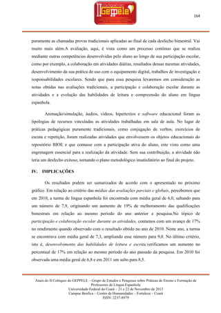 164

puramente as chamadas provas tradicionais aplicadas ao final de cada desfecho bimestral. Vai
muito mais além.A avaliação, aqui, é vista como um processo contínuo que se realiza
mediante outras competências desenvolvidas pelo aluno ao longo de sua participação escolar,
como por exemplo, a colaboração em atividades diárias, resultados dessas mesmas atividades,
desenvolvimento da sua prática de uso com o equipamento digital, trabalhos de investigação e
responsabilidades escolares. Sendo que para essa pesquisa levaremos em consideração as
notas obtidas nas avaliações tradicionais, a participação e colaboração escolar durante as
atividades e a evolução das habilidades de leitura e compreensão do aluno em língua
espanhola.
Animação/simulação, áudios, vídeos, hipertextos e software educacional foram as
tipologias de recursos vinculadas as atividades trabalhadas em sala de aula. No lugar de
práticas pedagógicas puramente tradicionais, como conjugação de verbos, exercícios de
escuta e repetição, foram realizadas atividades que envolvessem os objetos educacionais do
repositório BIOE e que contasse com a participação ativa do aluno, este visto como uma
engrenagem essencial para a realização da atividade. Sem sua contribuição, a atividade não
teria um desfecho exitoso, tornando o plano metodológico insatisfatório ao final do projeto.
IV. IMPLICAÇÕES
Os resultados podem ser sumarizados de acordo com o apresentado no próximo
gráfico. Em relação ao critério das médias das avaliações parciais e globais, percebemos que
em 2010, a turma de língua espanhola foi encontrada com média geral de 6,0, saltando para
um número de 7,9, originando um aumento de 19% de melhoramento das qualificações
bimestrais em relação ao mesmo período do ano anterior a pesquisa.No tópico de
participação e colaboração escolar durante as atividades, contamos com um avanço de 17%
no rendimento quando observado com o resultado obtido no ano de 2010. Neste ano, a turma
se encontrava com média geral de 7,3, ampliando esse número para 9,0. No último critério,
isto é, desenvolvimento das habilidades de leitura e escrita,verificamos um aumento no
percentual de 17% em relação ao mesmo período do ano passado da pesquisa. Em 2010 foi
observada uma média geral de 6,8 e em 2011 um salto para 8,5.

Anais do II Colóquio do GEPPELE – Grupo de Estudos e Pesquisas sobre Práticas de Ensino e Formação de
Professores de Língua Espanhola
Universidade Federal do Ceará – 21 e 22 de Novembro de 2013
Campus Benfica – Centro de Humanidades – Fortaleza – Ceará
ISSN: 2237-8979

 