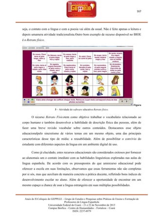 167

seja, o contato com a língua e com a poesia vai além da usual. Não é feito apenas a leitura e
depois umamera atividade tradicionalista.Outro bom exemplo de recurso disponível no BIOE
é o Retrato físico.

Figura
3 – Atividade do software educativo Retrato físico.

O recurso Retrato Físicotem como objetivo trabalhar o vocabulário relacionado ao
corpo humano e também desenvolver a habilidade de descrição física das pessoas, além de
fazer uma breve revisão vocabular sobre outros conteúdos. Destacamos esse objeto
educacionalpelo sincretismo de vários temas em um mesmo objeto, uma das principais
características desse tipo de mídia: a reusabilidade. Além de possibilitar o convívio do
estudante com diferentes aspectos da língua em um ambiente digital de uso.
Como já elucidado, estes recursos educacionais são considerados exitosos por fornecer
ao alunomais um o contato imediato com as habilidades linguísticas exploradas nas aulas de
língua espanhola. De acordo com os pressupostos do que umrecurso educacional pode
oferecer a escola em suas limitações, observamos que essas ferramentas não são completas
por si sós, mas que auxiliam de maneira concreta a prática docente, refletindo bons índices de
desenvolvimento escolar no aluno. Além de oferecer a oportunidade de encontrar em um
mesmo espaço a chance de usar a língua estrangeira em suas múltiplas possibilidades.

Anais do II Colóquio do GEPPELE – Grupo de Estudos e Pesquisas sobre Práticas de Ensino e Formação de
Professores de Língua Espanhola
Universidade Federal do Ceará – 21 e 22 de Novembro de 2013
Campus Benfica – Centro de Humanidades – Fortaleza – Ceará
ISSN: 2237-8979

 