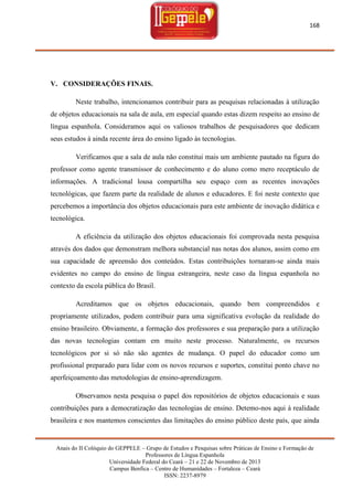 168

V. CONSIDERAÇÕES FINAIS.
Neste trabalho, intencionamos contribuir para as pesquisas relacionadas à utilização
de objetos educacionais na sala de aula, em especial quando estas dizem respeito ao ensino de
língua espanhola. Consideramos aqui os valiosos trabalhos de pesquisadores que dedicam
seus estudos à ainda recente área do ensino ligado às tecnologias.
Verificamos que a sala de aula não constitui mais um ambiente pautado na figura do
professor como agente transmissor de conhecimento e do aluno como mero receptáculo de
informações. A tradicional lousa compartilha seu espaço com as recentes inovações
tecnológicas, que fazem parte da realidade de alunos e educadores. E foi neste contexto que
percebemos a importância dos objetos educacionais para este ambiente de inovação didática e
tecnológica.
A eficiência da utilização dos objetos educacionais foi comprovada nesta pesquisa
através dos dados que demonstram melhora substancial nas notas dos alunos, assim como em
sua capacidade de apreensão dos conteúdos. Estas contribuições tornaram-se ainda mais
evidentes no campo do ensino de língua estrangeira, neste caso da língua espanhola no
contexto da escola pública do Brasil.
Acreditamos que os objetos educacionais, quando bem compreendidos e
propriamente utilizados, podem contribuir para uma significativa evolução da realidade do
ensino brasileiro. Obviamente, a formação dos professores e sua preparação para a utilização
das novas tecnologias contam em muito neste processo. Naturalmente, os recursos
tecnológicos por si só não são agentes de mudança. O papel do educador como um
profissional preparado para lidar com os novos recursos e suportes, constitui ponto chave no
aperfeiçoamento das metodologias de ensino-aprendizagem.
Observamos nesta pesquisa o papel dos repositórios de objetos educacionais e suas
contribuições para a democratização das tecnologias de ensino. Detemo-nos aqui à realidade
brasileira e nos mantemos conscientes das limitações do ensino público deste país, que ainda

Anais do II Colóquio do GEPPELE – Grupo de Estudos e Pesquisas sobre Práticas de Ensino e Formação de
Professores de Língua Espanhola
Universidade Federal do Ceará – 21 e 22 de Novembro de 2013
Campus Benfica – Centro de Humanidades – Fortaleza – Ceará
ISSN: 2237-8979

 