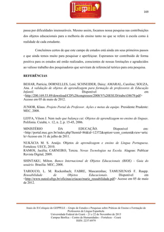 169

passa por dificuldades imensuráveis. Mesmo assim, focamos nossa pesquisa nas contribuições
dos objetos educacionais para a melhoria do ensino tanto no que se refere à escola como à
realidade de cada estudante.
Concluímos certos de que este campo de estudos está ainda em seus primeiros passos
e que ainda temos muito para pesquisar e aperfeiçoar. Esperamos ter contribuído de forma
positiva para os estudos até então realizados, conscientes de nossas limitações e agradecidos
ao valioso trabalho dos pesquisadores que serviram de referencial teórico para esta pesquisa.
REFERÊNCIAS
BEHAR, Patrícia; DORNELLES, Leni; SCHNEIDER, Daisy; AMARAL, Caroline; SOUZA,
Ana. A validação de objetos de aprendizagem para formação de professores de Educação
Infantil.
Disponível
em
<http://200.169.53.89/download/CD%20congressos/2008/V%20ESUD/trabs/t38679.pdf>
Acesso em 05 de maio de 2012.
JUNIOR, Klaus. Projeto Portal do Professor. Ações e metas da equipe. Presidente Prudente:
MEC, 2008.
LEFFA, Vilson J. Nem tudo que balança cai: Objetos de aprendizagem no ensino de línguas.
Polifonia. Cuiabá, v. 12, n. 2, p. 15-45, 2006.
MINISTÉRIO
DA
EDUCAÇÃO.
Disponível
em:
<http://portal.mec.gov.br/index.php?Itemid=86&id=12372&option=com_content&view=artic
le>Acesso em 31 de julho de 2011.
NUKÁCIA M. S. Araújo. Objetos de aprendizagem e ensino de Língua Portuguesa.
Fortaleza: UECE, 2010.
RAMOS, Jacélia; CARNEIRO, Tereza. Novas Tecnologias na Escola. Alagoas: Publicar
Revista Digital, 2009.
SHINTAKU, Milton. Banco Internacional de Objetos Educacionais (BIOE) - Guia do
usuário. Brasília: MEC, 2008.
TAROUCO, L. M. Rockenbach; FABRE, Mascarenhas; TAMUSIUNAS F. Raupp.
Reusabilidade
de
Objetos
Educacionais.
Disponível
em
<http://www.nuted.ufrgs.br/oficinas/criacao/marie_reusabilidade.pdf> Acesso em 05 de maio
de 2012.

Anais do II Colóquio do GEPPELE – Grupo de Estudos e Pesquisas sobre Práticas de Ensino e Formação de
Professores de Língua Espanhola
Universidade Federal do Ceará – 21 e 22 de Novembro de 2013
Campus Benfica – Centro de Humanidades – Fortaleza – Ceará
ISSN: 2237-8979

 