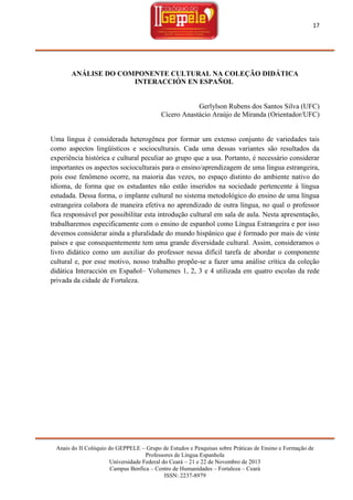 17

ANÁLISE DO COMPONENTE CULTURAL NA COLEÇÃO DIDÁTICA
INTERACCIÓN EN ESPAÑOL

Gerlylson Rubens dos Santos Silva (UFC)
Cícero Anastácio Araújo de Miranda (Orientador/UFC)

Uma língua é considerada heterogênea por formar um extenso conjunto de variedades tais
como aspectos lingüísticos e socioculturais. Cada uma dessas variantes são resultados da
experiência histórica e cultural peculiar ao grupo que a usa. Portanto, é necessário considerar
importantes os aspectos socioculturais para o ensino/aprendizagem de uma língua estrangeira,
pois esse fenômeno ocorre, na maioria das vezes, no espaço distinto do ambiente nativo do
idioma, de forma que os estudantes não estão inseridos na sociedade pertencente à língua
estudada. Dessa forma, o implante cultural no sistema metodológico do ensino de uma língua
estrangeira colabora de maneira efetiva no aprendizado de outra língua, no qual o professor
fica responsável por possibilitar esta introdução cultural em sala de aula. Nesta apresentação,
trabalharemos especificamente com o ensino de espanhol como Língua Estrangeira e por isso
devemos considerar ainda a pluralidade do mundo hispânico que é formado por mais de vinte
países e que consequentemente tem uma grande diversidade cultural. Assim, consideramos o
livro didático como um auxiliar do professor nessa difícil tarefa de abordar o componente
cultural e, por esse motivo, nosso trabalho propõe-se a fazer uma análise crítica da coleção
didática Interacción en Español– Volumenes 1, 2, 3 e 4 utilizada em quatro escolas da rede
privada da cidade de Fortaleza.

Anais do II Colóquio do GEPPELE – Grupo de Estudos e Pesquisas sobre Práticas de Ensino e Formação de
Professores de Língua Espanhola
Universidade Federal do Ceará – 21 e 22 de Novembro de 2013
Campus Benfica – Centro de Humanidades – Fortaleza – Ceará
ISSN: 2237-8979

 