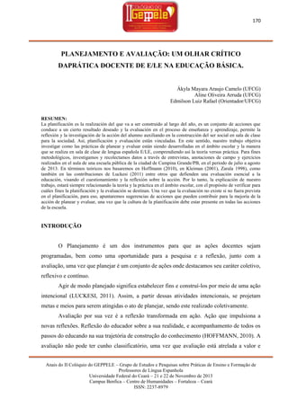 170

PLANEJAMENTO E AVALIAÇÃO: UM OLHAR CRÍTICO
DAPRÁTICA DOCENTE DE E/LE NA EDUCAÇÃO BÁSICA.

Ákyla Mayara Araujo Camelo (UFCG)
Aline Oliveira Arruda (UFCG)
Edmilson Luiz Rafael (Orientador/UFCG)
RESUMEN:
La planificación es la realización del que va a ser construido al largo del año, es un conjunto de acciones que
conduce a un cierto resultado deseado y la evaluación en el proceso de enseñanza y aprendizaje, permite la
reflexión y la investigación de la acción del alumno auxiliando en la construcción del ser social en sala de clase
para la sociedad. Así, planificación y evaluación están vinculadas. En este sentido, nuestro trabajo objetiva
investigar como las prácticas de planear y evaluar están siendo desarrolladas en el ámbito escolar y la manera
que se realiza en sala de clase de lengua española E/LE, comprendiendo así la teoría versus práctica. Para fines
metodológicos, investigamos y recolectamos datos a través de entrevistas, anotaciones de campo y ejercicios
realizados en el aula de una escuela pública de la ciudad de Campina Grande/PB, en el periodo de julio a agosto
de 2013. En términos teóricos nos basaremos en Hoffmann (2010), en Kleiman (2001), Zarala 1998), como
también en las contribuciones de Luckesi (2011) entre otros que defienden una evaluación esencial a la
educación, visando el cuestionamiento y la reflexión sobre la acción. Por lo tanto, la explicación de nuestro
trabajo, estará siempre relacionando la teoría y la práctica en el ámbito escolar, con el propósito de verificar para
cuáles fines la planificación y la evaluación se destinan. Una vez que la evaluación no existe si no fuera prevista
en el planificación, para eso, apuntaremos sugerencias de acciones que pueden contribuir para la mejoría de la
acción de planear y evaluar, una vez que la cultura de la planificación debe estar presente en todas las acciones
de la escuela.

INTRODUÇÃO

O Planejamento é um dos instrumentos para que as ações docentes sejam
programadas, bem como uma oportunidade para a pesquisa e a reflexão, junto com a
avaliação, uma vez que planejar é um conjunto de ações onde destacamos seu caráter coletivo,
reflexivo e contínuo.
Agir de modo planejado significa estabelecer fins e construí-los por meio de uma ação
intencional (LUCKESI, 2011). Assim, a partir dessas atividades intencionais, se projetam
metas e meios para serem atingidas o ato de planejar, sendo este realizado coletivamente.
Avaliação por sua vez é a reflexão transformada em ação. Ação que impulsiona a
novas reflexões. Reflexão do educador sobre a sua realidade, e acompanhamento de todos os
passos do educando na sua trajetória de construção do conhecimento (HOFFMANN, 2010). A
avaliação não pode ter cunho classificatório, uma vez que avaliação está atrelada a valor e
Anais do II Colóquio do GEPPELE – Grupo de Estudos e Pesquisas sobre Práticas de Ensino e Formação de
Professores de Língua Espanhola
Universidade Federal do Ceará – 21 e 22 de Novembro de 2013
Campus Benfica – Centro de Humanidades – Fortaleza – Ceará
ISSN: 2237-8979

 
