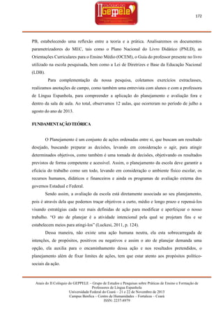 172

PB, estabelecendo uma reflexão entre a teoria e a prática. Analisaremos os documentos
parametrizadores do MEC, tais como o Plano Nacional do Livro Didático (PNLD), as
Orientações Curriculares para o Ensino Médio (OCEM), o Guia do professor presente no livro
utilizado na escola pesquisada, bem como a Lei de Diretrizes e Base da Educação Nacional
(LDB).
Para complementação da nossa pesquisa, coletamos exercícios extraclasses,
realizamos anotações de campo, como também uma entrevista com alunos e com a professora
de Língua Espanhola, para compreender a aplicação do planejamento e avaliação fora e
dentro da sala de aula. Ao total, observamos 12 aulas, que ocorreram no período de julho a
agosto do ano de 2013.
FUNDAMENTAÇÃO TEÓRICA

O Planejamento é um conjunto de ações ordenadas entre si, que buscam um resultado
desejado, buscando preparar as decisões, levando em consideração o agir, para atingir
determinados objetivos, como também é uma tomada de decisões, objetivando os resultados
previstos de forma competente e acessível. Assim, o planejamento da escola deve garantir a
eficácia do trabalho como um todo, levando em consideração o ambiente físico escolar, os
recursos humanos, didáticos e financeiros e ainda os programas de avaliação externa dos
governos Estadual e Federal.
Sendo assim, a avaliação da escola está diretamente associada ao seu planejamento,
pois é através dela que podemos traçar objetivos a curto, médio e longo prazo e repensá-los
visando estratégias cada vez mais definidas de ação para modificar e aperfeiçoar o nosso
trabalho. ―O ato de planejar é a atividade intencional pela qual se projetam fins e se
estabelecem meios para atingi-los‖ (Luckesi, 2011, p. 124).
Dessa maneira, não existe uma ação humana neutra, ela esta sobrecarregada de
intenções, de propósitos, positivos ou negativos e assim o ato de planejar demanda uma
opção, ela auxilia para o encaminhamento dessa ação e nos resultados pretendidos, o
planejamento além de fixar limites de ações, tem que estar atento aos propósitos políticosociais da ação.

Anais do II Colóquio do GEPPELE – Grupo de Estudos e Pesquisas sobre Práticas de Ensino e Formação de
Professores de Língua Espanhola
Universidade Federal do Ceará – 21 e 22 de Novembro de 2013
Campus Benfica – Centro de Humanidades – Fortaleza – Ceará
ISSN: 2237-8979

 