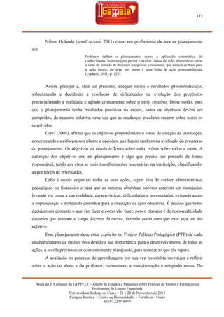 173

Nilson Holanda (apudLuckesi, 2011) como um profissional da área de planejamento
diz:
Podemos definir o planejamento como a aplicação sistemática do
conhecimento humano para prever e avaliar cursos de ação alternativos como
a vista de tomada de decisões adequadas e racionais, que sirvam de base para
a ação futura, ou seja, um plano é uma linha de ação preestabelecida.
(Luckesi, 2011, p. 128).

Assim, planejar é, além de presumir, adequar meios e resultados preestabelecidos,
solucionando e decidindo a resolução de dificuldades na evolução dos propósitos
potencializando a realidade e agindo criticamente sobre o meio coletivo. Deste modo, para
que o planejamento tenha resultados positivos na escola, todos os objetivos devem ser
cumpridos, de maneira coletiva, uma vez que as mudanças escolares recaem sobre todos os
envolvidos.
Cervi (2008), afirma que os objetivos proporcionam o senso de direção da instituição,
concentrando os esforços nos planos e decisões, auxiliando também na avaliação do progresso
do planejamento. Os objetivos da escola refletem sobre tudo, reflete sobre todos e todas. A
definição dos objetivos em um planejamento é algo que precisa ser pensado de forma
responsável, tendo em vista as reais transformações necessárias na instituição, classificandoas por níveis de prioridades.
Cabe à escola organizar todas as suas ações, sejam elas de caráter administrativo,
pedagógico ou financeiro e para que as mesmas obtenham sucesso carecem ser planejadas,
levando em conta a sua realidade, características, dificuldades e necessidades, evitando assim
a improvisação e norteando caminhos para a execução da ação educativa. É preciso que todos
decidam em conjunto o que vão fazer e como vão fazer, pois o planejar é de responsabilidade
daqueles que compõe o corpo docente da escola, fazendo assim com que esse seja um ato
coletivo.
Esse planejamento deve estar explicito no Projeto Político Pedagógico (PPP) de cada
estabelecimento de ensino, pois devido a sua importância para o desenvolvimento de todas as
ações, a escola precisa estar constantemente planejando, para atender ao que ela espera.
A avaliação no processo de aprendizagem por sua vez possibilita investigar e refletir
sobre a ação do aluno e do professor, estimulando a transformação e atingindo metas. No

Anais do II Colóquio do GEPPELE – Grupo de Estudos e Pesquisas sobre Práticas de Ensino e Formação de
Professores de Língua Espanhola
Universidade Federal do Ceará – 21 e 22 de Novembro de 2013
Campus Benfica – Centro de Humanidades – Fortaleza – Ceará
ISSN: 2237-8979

 