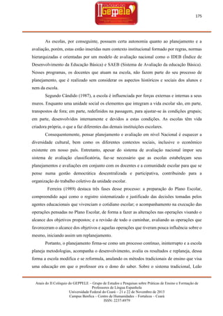175

As escolas, por conseguinte, possuem certa autonomia quanto ao planejamento e a
avaliação, porém, estas estão inseridas num contexto institucional formado por regras, normas
hierarquizadas e orientadas por um modelo de avaliação nacional como o IDEB (Índice de
Desenvolvimento da Educação Básica) e SAEB (Sistema de Avaliação da educação Básica).
Nesses programas, os docentes que atuam na escola, não fazem parte do seu processo de
planejamento, que é realizado sem considerar os aspectos históricos e sociais dos alunos e
nem da escola.
Segundo Cândido (1987), a escola é influenciada por forças externas e internas a seus
muros. Enquanto uma unidade social os elementos que integram a vida escolar são, em parte,
transpostos de fora; em parte, redefinidos na passagem, para ajustar-se às condições grupais;
em parte, desenvolvidos internamente e devidos a estas condições. As escolas têm vida
criadora própria, o que a faz diferentes das demais instituições escolares.
Consequentemente, pensar planejamento e avaliação em nível Nacional é esquecer a
diversidade cultural, bem como os diferentes contextos sociais, inclusive o econômico
existente em nosso país. Entretanto, apesar do sistema de avaliação nacional impor seu
sistema de avaliação classificatória, faz-se necessário que as escolas estabeleçam seus
planejamentos e avaliações em conjunto com os docentes e a comunidade escolar para que se
pense numa gestão democrática descentralizada e participativa, contribuindo para a
organização do trabalho coletivo da unidade escolar.
Ferreira (1989) destaca três fases desse processo: a preparação do Plano Escolar,
compreendido aqui como o registro sistematizado e justificado das decisões tomadas pelos
agentes educacionais que vivenciam o cotidiano escolar; o acompanhamento na execução das
operações pensadas no Plano Escolar, de forma a fazer as alterações nas operações visando o
alcance dos objetivos propostos; e a revisão de todo o caminhar, avaliando as operações que
favoreceram o alcance dos objetivos e aquelas operações que tiveram pouca influência sobre o
mesmo, iniciando assim um replanejamento.
Portanto, o planejamento firma-se como um processo contínuo, ininterrupto e a escola
planeja metodologias, acompanha o desenvolvimento, avalia os resultados e replaneja, dessa
forma a escola modifica e se reformula, anulando os métodos tradicionais de ensino que visa
uma educação em que o professor era o dono do saber. Sobre o sistema tradicional, Leão

Anais do II Colóquio do GEPPELE – Grupo de Estudos e Pesquisas sobre Práticas de Ensino e Formação de
Professores de Língua Espanhola
Universidade Federal do Ceará – 21 e 22 de Novembro de 2013
Campus Benfica – Centro de Humanidades – Fortaleza – Ceará
ISSN: 2237-8979

 
