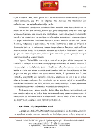 176

(Apud Mizukami, 1986), afirma que na escola tradicional o conhecimento humano possui um
caráter cumulativo, que deve ser adquirido pelo individuo pela transmissão dos
conhecimentos a ser realizada na instituição escolar.
Saindo dessa concepção de ensino tradicional, pensamos numa visão construtivista do
ensino, em que nada está concluído, acabado e de que o conhecimento não é dado como algo
terminado, ele compõe uma interação ente o individuo e o meio físico e social. Os alunos não
aprendem por memorização e transmissão de informações, simplesmente, mas construindo o
seu próprio conhecimento, formulando hipóteses a partir da interação concreta com o objeto
de estudo, participando e questionando. Na escola Construtivista o papel do professor é
fundamental, pois ele é o mediador do processo de aprendizagem da criança, propiciando sua
interação com os alunos. Ele é quem cria situações que estimula o raciocínio do aprendiz o
que gera uma aprendizagem eficaz, uma vez que é através da aprendizagem que consegue
gerar conhecimento e desenvolvimento.
Segundo Zabala (1998), na concepção construtivista, o papel ativo e protagonista do
aluno não se contrapõe à necessidade de um papel igualmente ativo por parte do educador. É
ele quem dispõe as condições para que a construção que o aluno faz seja mais ampla ou mais
restrita, se oriente num sentido ou noutro, através da observação dos alunos, da ajuda que lhes
proporciona para que utilizem seus conhecimentos prévios, da apresentação que faz dos
conteúdos, apresentando seus elementos essenciais, relacionando-os com o que os alunos
sabem e vivem, proporcionando-lhes experiências para que possam explorá-los, compará-los,
analisá-los conjuntamente e de forma autônoma, utilizá-los em situações diversas, avaliando a
situação em seu conjunto e reconduzindo-o quando considera necessário.
Nesta concepção, o ensino considera à diversidade dos alunos, é preciso inserir, em
cada situação, ações que se modele às novas necessidades que surgem constantemente. O
conhecimento e o uso teórico levarão a uma verdadeira reflexão sobre a prática, fazendo com
que a intervenção pedagógica seja o menos rotineira possível.

1. O Ensino de Língua Espanhola no Brasil
A criação do MERCOSUL (Mercado Comum dos países do Sul da América), em 1991
e a entrada de grandes empresas espanholas no Brasil, favoreceram os laços comerciais e
Anais do II Colóquio do GEPPELE – Grupo de Estudos e Pesquisas sobre Práticas de Ensino e Formação de
Professores de Língua Espanhola
Universidade Federal do Ceará – 21 e 22 de Novembro de 2013
Campus Benfica – Centro de Humanidades – Fortaleza – Ceará
ISSN: 2237-8979

 