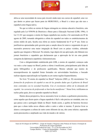 177

abriu-se uma necessidade do nosso país investir ainda mais nos cursos de espanhol, uma vez
que dentre os países que fazem parte do MERCOSUL, o Brasil é o único que não tem o
espanhol como língua nativa.
No que se refere ao ensino de língua estrangeira no sistema educativo brasileiro, esta
regulado pela Lei 9394/96 de Diretrizes e Bases para a Educação Nacional (LDB, 1996), A
Lei 11.161 que assegura o ensino de língua espanhola nas escolas e foi sancionada em 05 de
agosto de 2005, tornando obrigatória a oferta do espanhol em todos os estabelecimentos de
ensino médio do país, faculta essa oferta ao ensino fundamental de 6º ao 9º ano. Entre as
justificativas apresentadas pelo governo para a sanção dessa lei estava o argumento de que é
necessário promover uma maior integração do Brasil com os países vizinhos, sobretudo
aqueles que integram o Mercosul. No entanto, logo depois de sua aprovação, não faltaram nos
jornais brasileiros e espanhóis que declarassem que a aprovação da lei era uma grande
conquista da diplomacia espanhola e latinoamericana.
Com a obrigatoriedade estabelecida pela LDB, o ensino de espanhol, começou cada
vez mais a criar espaço no Brasil, porém a oferta é insuficiente, principalmente pela falta de
apoio bibliográfico e de professores qualificados. Mesmo sabendo que muitos de
nossosprofessores de espanhol foram formados em universidades brasileiras, e buscado
realizar alguma especialização na Espanha ou em outras regiões hispanofalantes.
No livro ―O ensino de espanhol no Brasil‖ Sedycias (2005, p. 30) encontramos ―La
formación de profesores de español es una de las grandes dudas que el gobierno de Brasil
tiene contraídas con la sociedad brasileña. Con el crecimiento súbito de la demanda del
español, las carencias de profesorado se han hecho manifiestas”. Nesse livro, verificamos as
razões pelas quais, deve-se aprender espanhol no Brasil.
Dentro dessa perspectiva, faz-se necessário levar os alunos a quebrarem preconceitos,
como aqueles que dizem quem a língua espanhola é fácil e não precisa ser estudada, uma vez
que parece com o português falado no Brasil. Sendo assim, a quebra de barreiras favorece
para que o aluno tenha novos olhares sobre o outro e sobre si mesmo. É preciso levar os
alunos a enxergarem a cultura do outro como diferente da sua, não como inferior, superando
assim preconceitos e ampliando sua visão de mundo e de valores.

Anais do II Colóquio do GEPPELE – Grupo de Estudos e Pesquisas sobre Práticas de Ensino e Formação de
Professores de Língua Espanhola
Universidade Federal do Ceará – 21 e 22 de Novembro de 2013
Campus Benfica – Centro de Humanidades – Fortaleza – Ceará
ISSN: 2237-8979

 