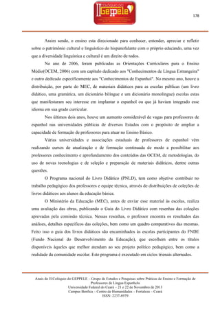 178

Assim sendo, o ensino esta direcionado para conhecer, entender, apreciar e refletir
sobre o patrimônio cultural e linguístico do hispanofalante com o próprio educando, uma vez
que a diversidade linguística e cultural é um direito de todos.
No ano de 2006, foram publicadas as Orientações Curriculares para o Ensino
Médio(OCEM, 2006) com um capítulo dedicado aos "Conhecimentos de Língua Estrangeira"
e outro dedicado especificamente aos "Conhecimentos de Espanhol". No mesmo ano, houve a
distribuição, por parte do MEC, de materiais didáticos para as escolas públicas (um livro
didático, uma gramática, um dicionário bilíngue e um dicionário monolíngue) escolas estas
que manifestaram seu interesse em implantar o espanhol ou que já haviam integrado esse
idioma em sua grade curricular.
Nos últimos dois anos, houve um aumento considerável de vagas para professores de
espanhol nas universidades públicas de diversos Estados com o propósito de ampliar a
capacidade de formação de professores para atuar no Ensino Básico.
Várias universidades e associações estaduais de professores de espanhol vêm
realizando cursos de atualização e de formação continuada de modo a possibilitar aos
professores conhecimento e aprofundamento dos conteúdos das OCEM, de metodologias, do
uso de novas tecnologias e de seleção e preparação de materiais didáticos, dentre outras
questões.
O Programa nacional do Livro Didático (PNLD), tem como objetivo contribuir no
trabalho pedagógico dos professores e equipe técnica, através de distribuições de coleções de
livros didáticos aos alunos da educação básica.
O Ministério da Educação (MEC), antes de enviar esse material às escolas, realiza
uma avaliação das obras, publicando o Guia do Livro Didático com resenhas das coleções
aprovadas pela comissão técnica. Nessas resenhas, o professor encontra os resultados das
análises, detalhes específicos das coleções, bem como um quadro comparativos das mesmas.
Feito isso o guia dos livros didáticos são encaminhados às escolas participantes do FNDE
(Fundo Nacional do Desenvolvimento da Educação), que escolhem entre os títulos
disponíveis àqueles que melhor atendam ao seu projeto político pedagógico, bem como a
realidade da comunidade escolar. Este programa é executado em ciclos trienais alternados.

Anais do II Colóquio do GEPPELE – Grupo de Estudos e Pesquisas sobre Práticas de Ensino e Formação de
Professores de Língua Espanhola
Universidade Federal do Ceará – 21 e 22 de Novembro de 2013
Campus Benfica – Centro de Humanidades – Fortaleza – Ceará
ISSN: 2237-8979

 