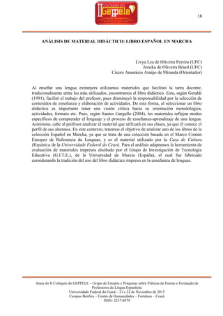 18

ANÁLISIS DE MATERIAL DIDÁCTICO: LIBRO ESPAÑOL EN MARCHA

Livya Lea de Oliveira Pereira (UFC)
Jéssika de Oliveira Brasil (UFC)
Cícero Anastácio Araújo de Miranda (Orientador)

Al enseñar una lengua extranjera utilizamos materiales que facilitan la tarea docente,
tradicionalmente entre los más utilizados, encontramos el libro didáctico. Este, según Geraldi
(1991), facilitó el trabajo del profesor, pues disminuyó la responsabilidad por la selección de
contenidos de enseñanza y elaboración de actividades. De esta forma, al seleccionar un libro
didáctico es importante tener una visión crítica hacia su orientación metodológica,
actividades, formato etc. Pues, según Santos Gargallo (2004), los materiales reflejan modos
específicos de comprender el lenguaje y el proceso de enseñanza-aprendizaje de una lengua.
Asimismo, cabe al profesor analizar el material que utilizará en sus clases, ya que él conoce el
perfil de sus alumnos. En este contexto, tenemos el objetivo de analizar uno de los libros de la
colección Español en Marcha, ya que se trata de una colección basada en el Marco Común
Europeo de Referencia de Lenguas; y es el material utilizado por la Casa de Cultura
Hispánica de la Universidade Federal do Ceará. Para el análisis adaptamos la herramienta de
evaluación de materiales impresos diseñado por el Grupo de Investigación de Tecnología
Educativa (G.I.T.E.), de la Universidad de Murcia (España), el cual fue fabricado
considerando la tradición del uso del libro didáctico impreso en la enseñanza de lenguas.

Anais do II Colóquio do GEPPELE – Grupo de Estudos e Pesquisas sobre Práticas de Ensino e Formação de
Professores de Língua Espanhola
Universidade Federal do Ceará – 21 e 22 de Novembro de 2013
Campus Benfica – Centro de Humanidades – Fortaleza – Ceará
ISSN: 2237-8979

 