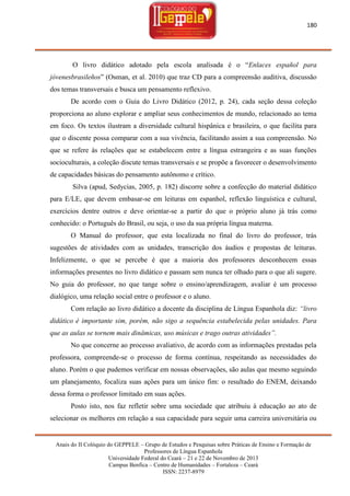 180

O livro didático adotado pela escola analisada é o ―Enlaces español para
jóvenesbrasileños‖ (Osman, et al. 2010) que traz CD para a compreensão auditiva, discussão
dos temas transversais e busca um pensamento reflexivo.
De acordo com o Guia do Livro Didático (2012, p. 24), cada seção dessa coleção
proporciona ao aluno explorar e ampliar seus conhecimentos de mundo, relacionado ao tema
em foco. Os textos ilustram a diversidade cultural hispânica e brasileira, o que facilita para
que o discente possa comparar com a sua vivência, facilitando assim a sua compreensão. No
que se refere às relações que se estabelecem entre a língua estrangeira e as suas funções
socioculturais, a coleção discute temas transversais e se propõe a favorecer o desenvolvimento
de capacidades básicas do pensamento autônomo e crítico.
Silva (apud, Sedycias, 2005, p. 182) discorre sobre a confecção do material didático
para E/LE, que devem embasar-se em leituras em espanhol, reflexão linguística e cultural,
exercícios dentre outros e deve orientar-se a partir do que o próprio aluno já trás como
conhecido: o Português do Brasil, ou seja, o uso da sua própria língua materna.
O Manual do professor, que esta localizada no final do livro do professor, trás
sugestões de atividades com as unidades, transcrição dos áudios e propostas de leituras.
Infelizmente, o que se percebe é que a maioria dos professores desconhecem essas
informações presentes no livro didático e passam sem nunca ter olhado para o que ali sugere.
No guia do professor, no que tange sobre o ensino/aprendizagem, avaliar é um processo
dialógico, uma relação social entre o professor e o aluno.
Com relação ao livro didático a docente da disciplina de Língua Espanhola diz: “livro
didático é importante sim, porém, não sigo a sequência estabelecida pelas unidades. Para
que as aulas se tornem mais dinâmicas, uso músicas e trago outras atividades”.
No que concerne ao processo avaliativo, de acordo com as informações prestadas pela
professora, compreende-se o processo de forma contínua, respeitando as necessidades do
aluno. Porém o que pudemos verificar em nossas observações, são aulas que mesmo seguindo
um planejamento, focaliza suas ações para um único fim: o resultado do ENEM, deixando
dessa forma o professor limitado em suas ações.
Posto isto, nos faz refletir sobre uma sociedade que atribuiu à educação ao ato de
selecionar os melhores em relação a sua capacidade para seguir uma carreira universitária ou

Anais do II Colóquio do GEPPELE – Grupo de Estudos e Pesquisas sobre Práticas de Ensino e Formação de
Professores de Língua Espanhola
Universidade Federal do Ceará – 21 e 22 de Novembro de 2013
Campus Benfica – Centro de Humanidades – Fortaleza – Ceará
ISSN: 2237-8979

 