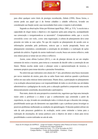 181

para obter qualquer outro título de prestigio reconhecido, Zabala (1998). Dessa forma, o
ensino perde seu papel que é de formar cidadãos e cidadãs reflexivos, levando em
consideração sua função social, suas necessidades bem como o respeito à adversidade.
Segundo as observações feitas por Kleiman (apud Rojo, 2001, p. 313), ―a escola tem a
capacidade de eleger metas e objetivos e de organizar ações para atingi-los, acompanhando
sua consecução e reorganizando-as se necessário‖. Compreendemos então, que a escola
entendida como um todo, como uma organização, à cultura do planejamento deve estar
presente em todas as suas ações. No que diz respeito ao planejamento de acordo com as
informações prestadas pela professora, nota-se que a escola pesquisada, busca um
planejamento sistemático, considerando a construção de atividades e a realização de ações
partindo do coletivo. Fugindo do ensino tradicional a escola, busca um ensino reflexivo, onde
seus alunos possa se tornar um ser crítico e reflexivo.
Assim, como afirma Luckesi (2011), o ato de planejar deixara de ser um simples
estruturar de meios e recursos, para torna-se o momento de decidir sobre a construção de um
futuro. Muitas escolas ainda veem o planejar como a operacionalização de recursos, o
momento propício para tomar decisões e preencher formulários.
Na entrevista que realizamos com alunos do 1º ano, percebemos uma busca incessante
por novos materiais de ensino, para eles as aulas ficam mais atrativas quando a professora
utiliza em suas aulas músicas latino-americanas. Diante disso, a participação no planejamento
e na avaliação educacional passa a ser responsabilidade de todos os envolvidos nas atividades
administrativas e pedagógicas da escola, pois a educação qualitativa compreende uma escola
democraticamente constituída, descentralizada e participativa.
Para tanto, dentro de uma perspectiva construtivista, sugerimos que haja uma interação
maior entre o professor e o aluno e que o conhecimento seja construído a partir da
experiência, ou seja, levando em consideração toda a vivência do que o discente trás consigo,
possibilitando assim que ele demonstre sua capacidade e que o professor possa investigar os
possíveis problemas melhorando as condições da aprendizagem. O docente poderá utilizar em
sala de aula processos gradativos de avaliação, assim como estimular a turma para a
realização de encenações, de saraus poéticos com o objetivo de atrair o aluno para novas
possibilidades a serem realizadas na sala de aula.

Anais do II Colóquio do GEPPELE – Grupo de Estudos e Pesquisas sobre Práticas de Ensino e Formação de
Professores de Língua Espanhola
Universidade Federal do Ceará – 21 e 22 de Novembro de 2013
Campus Benfica – Centro de Humanidades – Fortaleza – Ceará
ISSN: 2237-8979

 