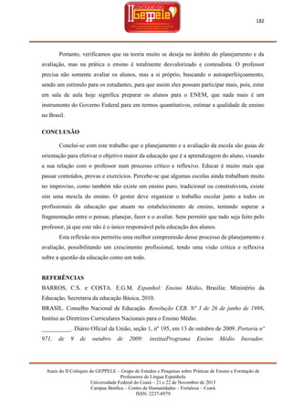 182

Portanto, verificamos que na teoria muito se deseja no âmbito do planejamento e da
avaliação, mas na prática o ensino é totalmente desvalorizado e conteudista. O professor
precisa não somente avaliar os alunos, mas a si próprio, buscando o autoaperfeiçoamento,
sendo um estímulo para os estudantes, para que assim eles possam participar mais, pois, estar
em sala de aula hoje significa preparar os alunos para o ENEM, que nada mais é um
instrumento do Governo Federal para em termos quantitativos, estimar a qualidade de ensino
no Brasil.
CONCLUSÃO
Conclui-se com este trabalho que o planejamento e a avaliação da escola são guias de
orientação para efetivar o objetivo maior da educação que é a aprendizagem do aluno, visando
a sua relação com o professor num processo crítico e reflexivo. Educar é muito mais que
passar conteúdos, provas e exercícios. Percebe-se que algumas escolas ainda trabalham muito
no improviso, como também não existe um ensino puro, tradicional ou construtivista, existe
sim uma mescla do ensino. O gestor deve organizar o trabalho escolar junto a todos os
profissionais da educação que atuam no estabelecimento de ensino, tentando superar a
fragmentação entre o pensar, planejar, fazer e o avaliar. Sem permitir que tudo seja feito pelo
professor, já que este não é o único responsável pela educação dos alunos.
Esta reflexão nos permitiu uma melhor compreensão desse processo de planejamento e
avaliação, possibilitando um crescimento profissional, tendo uma visão crítica e reflexiva
sobre a questão da educação como um todo.

REFERÊNCIAS
BARROS, C.S. e COSTA. E.G.M. Espanhol: Ensino Médio. Brasília: Ministério da
Educação, Secretaria da educação Básica, 2010.
BRASIL. Conselho Nacional de Educação. Resolução CEB. Nº 3 de 26 de junho de 1998.
Institui as Diretrizes Curriculares Nacionais para o Ensino Médio.
__________. Diário Oficial da União, seção 1, nº 195, em 13 de outubro de 2009. Portaria nº
971,

de

9

de

outubro

de

2009:

instituiPrograma

Ensino

Médio

Inovador.

Anais do II Colóquio do GEPPELE – Grupo de Estudos e Pesquisas sobre Práticas de Ensino e Formação de
Professores de Língua Espanhola
Universidade Federal do Ceará – 21 e 22 de Novembro de 2013
Campus Benfica – Centro de Humanidades – Fortaleza – Ceará
ISSN: 2237-8979

 