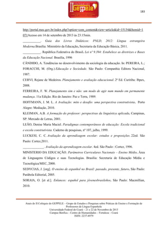 183

http://portal.mec.gov.br/index.php?option=com_content&view=article&id=15134&Itemid=1
071Acesso em 14 de setembro de 2013 às 23:15min.
___________.

Guia

dos

Livros

Didáticos:

PNLD,

2012:

Língua

estrangeira

Moderna.Brasília: Ministério da Educação, Secretaria da Educação Básica, 2011.
___________. República Federativa do Brasil. Lei nº 9.394: Estabelece as diretrizes e Bases
da Educação Nacional. Brasília, 1996
CÂNDIDO, A. Tendências no desenvolvimento da sociologia da educação. In: PEREIRA, L.;
FORACCHI, M. (Org.) Educação e Sociedade. São Paulo: Companhia Editora Nacional,
1987.
CERVI, Rejane de Medeiros. Planejamento e avaliação educacional. 2ª Ed. Curitiba: Ibpex,
2008.
FERREIRA, F. W. Planejamento sim e não: um modo de agir num mundo em permanente
mudança. 11a Edição. Rio de Janeiro: Paz e Terra, 1989.
HOFFMANN, J. M. L. A Avaliação: mito e desafio: uma perspectiva construtivista. Porto
Alegre: Mediação, 2010.
KLEIMAN, A.B. A formação do professor: perspectivas da linguística aplicada. Campinas,
SP: Mercado de Letras, 2001.
LEÃO, Denise Maria Maciel. Paradigmas contemporâneos de educação: Escola tradicional
e escola construtivista. Caderno de pesquisas, nº 107, julho, 1999.
LUCKESI, C. C. Avaliação da aprendizagem escolar: estudos e proposições. 22ed. São
Paulo: Cortez,2011.
_____________. Avaliação da aprendizagem escolar. 4ed. São Paulo : Cortez, 1996.
MINISTERIO DA EDUCAÇÃO. Parâmetros Curriculares Nacionais – Ensino Médio. Área
de Linguagens Códigos e suas Tecnologias. Brasília: Secretaria de Educação Média e
Tecnológica/MEC, 2000.
SEDYCIAS, J. [org]. O ensino de espanhol no Brasil: passado, presente, futuro. São Paulo:
Parábola Editorial, 2005.
SORAIA, O. [et al.]. Enlances: español para jóvenesbrasileños. São Paulo: Macmillian,
2010.

Anais do II Colóquio do GEPPELE – Grupo de Estudos e Pesquisas sobre Práticas de Ensino e Formação de
Professores de Língua Espanhola
Universidade Federal do Ceará – 21 e 22 de Novembro de 2013
Campus Benfica – Centro de Humanidades – Fortaleza – Ceará
ISSN: 2237-8979

 