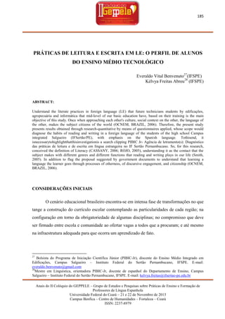 185

PRÁTICAS DE LEITURA E ESCRITA EM LE: O PERFIL DE ALUNOS
DO ENSINO MÉDIO TECNOLÓGICO
Everaldo Vital Benvenuto27(IFSPE)
Kélvya Freitas Abreu28 (IFSPE)

ABSTRACT:
Understand the literate practices in foreign language (LE) that future technicians students by edificações,
agropecuária and informática that mid-level of our basic education have, based on their training is the main
objective of this study. Once when approaching each other's culture, social context on the other, the language of
the other, makes the subject citizens of the world (OCNEM, BRAZIL, 2006). Therefore, the present study
presents results obtained through research-quantitative by means of questionnaires applied, whose scope would
diagnose the habits of reading and writing in a foreign language of the students of the high school Campus
integrated Salgueiro (IFSertão/PE), with emphasis on the Spanish language. Tothisend, it
isnecessarytohighlightthatthisinvestigationis a search clipping PIBIC Jr- Agência de letramento(s): Diagnóstico
das práticas de leitura e de escrita em língua estrangeira no IF Sertão Pernambucano. So, for this research,
conceived the definition of Literacy (CASSANY, 2006; ROJO, 2005), understanding it as the contact that the
subject makes with different genres and different functions that reading and writing plays in our life (Smith,
2005). In addition to flag the proposal suggested by government documents to understand that learning a
language the learner goes through processes of otherness, of discursive engagement, and citizenship (OCNEM,
BRAZIL, 2006).

CONSIDERAÇÕES INICIAIS
O cenário educacional brasileiro encontra-se em intensa fase de transformações no que
tange a construção do currículo escolar contemplando as particularidades de cada região; na
configuração em torno da obrigatoriedade de algumas disciplinas; no compromisso que deve
ser firmado entre escola e comunidade ao ofertar vagas a todos que a procuram; e até mesmo
na infraestrutura adequada para que ocorra um aprendizado de fato.

27

Bolsista do Programa de Iniciação Científica Júnior (PIBIC-Jr), discente do Ensino Médio Integrado em
Edificações, Campus Salgueiro – Instituto Federal do Sertão Pernambucano, IFSPE. E-mail:
everaldo.benvenuto@gmail.com
28
Mestre em Linguística, orientadora PIBIC-Jr, docente de espanhol do Departamento de Ensino, Campus
Salgueiro – Instituto Federal do Sertão Pernambucano, IFSPE. E-mail: kelvya.freitas@ifsertao-pe.edu.br
Anais do II Colóquio do GEPPELE – Grupo de Estudos e Pesquisas sobre Práticas de Ensino e Formação de
Professores de Língua Espanhola
Universidade Federal do Ceará – 21 e 22 de Novembro de 2013
Campus Benfica – Centro de Humanidades – Fortaleza – Ceará
ISSN: 2237-8979

 