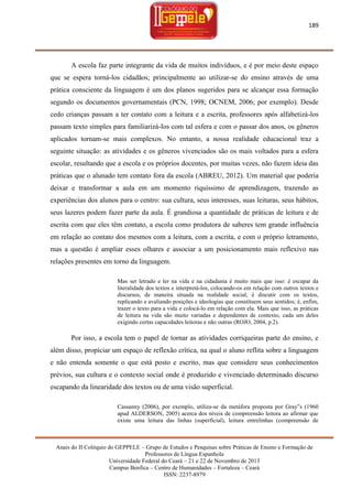 189

A escola faz parte integrante da vida de muitos indivíduos, e é por meio deste espaço
que se espera torná-los cidadãos; principalmente ao utilizar-se do ensino através de uma
prática consciente da linguagem é um dos planos sugeridos para se alcançar essa formação
segundo os documentos governamentais (PCN, 1998; OCNEM, 2006; por exemplo). Desde
cedo crianças passam a ter contato com a leitura e a escrita, professores após alfabetizá-los
passam texto simples para familiarizá-los com tal esfera e com o passar dos anos, os gêneros
aplicados tornam-se mais complexos. No entanto, a nossa realidade educacional traz a
seguinte situação: as atividades e os gêneros vivenciados são os mais voltados para a esfera
escolar, resultando que a escola e os próprios docentes, por muitas vezes, não fazem ideia das
práticas que o alunado tem contato fora da escola (ABREU, 2012). Um material que poderia
deixar e transformar a aula em um momento riquíssimo de aprendizagem, trazendo as
experiências dos alunos para o centro: sua cultura, seus interesses, suas leituras, seus hábitos,
seus lazeres podem fazer parte da aula. É grandiosa a quantidade de práticas de leitura e de
escrita com que eles têm contato, a escola como produtora de saberes tem grande influência
em relação ao contato dos mesmos com a leitura, com a escrita, e com o próprio letramento,
mas a questão é ampliar esses olhares e associar a um posicionamento mais reflexivo nas
relações presentes em torno da linguagem.
Mas ser letrado e ler na vida e na cidadania é muito mais que isso: é escapar da
literalidade dos textos e interpretá-los, colocando-os em relação com outros textos e
discursos, de maneira situada na realidade social; é discutir com os textos,
replicando e avaliando posições e ideologias que constituem seus sentidos; é, enfim,
trazer o texto para a vida e colocá-lo em relação com ela. Mais que isso, as práticas
de leitura na vida são muito variadas e dependentes de contexto, cada um deles
exigindo certas capacidades leitoras e não outras (ROJO, 2004, p.2).

Por isso, a escola tem o papel de tornar as atividades corriqueiras parte do ensino, e
além disso, propiciar um espaço de reflexão crítica, na qual o aluno reflita sobre a linguagem
e não entenda somente o que está posto e escrito, mas que considere seus conhecimentos
prévios, sua cultura e o contexto social onde é produzido e vivenciado determinado discurso
escapando da linearidade dos textos ou de uma visão superficial.
Cassanny (2006), por exemplo, utiliza-se da metáfora proposta por Gray‟s (1960
apud ALDERSON, 2005) acerca dos níveis de compreensão leitora ao afirmar que
existe uma leitura das linhas (superficial), leitura entrelinhas (compreensão de

Anais do II Colóquio do GEPPELE – Grupo de Estudos e Pesquisas sobre Práticas de Ensino e Formação de
Professores de Língua Espanhola
Universidade Federal do Ceará – 21 e 22 de Novembro de 2013
Campus Benfica – Centro de Humanidades – Fortaleza – Ceará
ISSN: 2237-8979

 