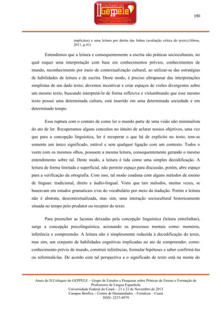190

implícitos) e uma leitura por detrás das linhas (avaliação crítica do texto).(Abreu,
2011, p.41)

Entendemos que a leitura e consequentemente a escrita são práticas socioculturais, no
qual requer uma interpretação com base em conhecimentos prévios, conhecimentos de
mundo, reconhecimento por meio de contextualização cultural, ao utilizar-se das estratégias
de habilidades de leitura e de escrita. Deste modo, é preciso ultrapassar das interpretações
simplistas de um dado texto; devemos incentivar e criar espaços de visões divergentes sobre
um mesmo texto, buscando interpretá-lo de forma reflexiva e vislumbrando que esse mesmo
texto possui uma determinada cultura, está inserido em uma determinada sociedade e em
determinado tempo.
Essa ruptura com o contato de como ler o mundo parte de uma visão não minimalista
do ato de ler. Recuperamos alguns conceitos no intuito de aclarar nossos objetivos, uma vez
que para a concepção linguística, ler é recuperar o que há de explícito no texto, tem-se
somente um único significado, estável e sem qualquer ligação com um contexto. Todos o
veem com os mesmos olhos, possuem a mesma leitura, consequentemente gerando o mesmo
entendimento sobre tal. Deste modo, a leitura é tida como uma simples decodificação. A
leitura de forma limitada e superficial, não permite espaço para discussão, porém, abre espaço
para a verificação da ortografia. Com isso, tal modo coaduna com alguns métodos de ensino
de línguas: tradicional, direto e áudio-lingual. Visto que tais métodos, muitas vezes, se
baseavam em estudos gramaticais e/ou do vocabulário por meio da tradução. Porém a leitura
não é abstrata, descontextualizada, mas sim, uma interação sociocultural historicamente
situada no tempo pelo produtor ou receptor do texto.
Para preencher as lacunas deixadas pela concepção linguística (leitura entrelinhas),
surge a concepção psicolinguística, acionando os processos mentais como: memória,
inferência e compreensão. A leitura não é simplesmente reduzida à decodificação do texto,
mas sim, um conjunto de habilidades cognitivas implicadas no ato de compreender, como:
conhecimento prévio de mundo, construir inferências, formular hipóteses e saber confirmá-las
ou reformulá-las. De acordo com tal perspectiva a o significado de texto está na mente do

Anais do II Colóquio do GEPPELE – Grupo de Estudos e Pesquisas sobre Práticas de Ensino e Formação de
Professores de Língua Espanhola
Universidade Federal do Ceará – 21 e 22 de Novembro de 2013
Campus Benfica – Centro de Humanidades – Fortaleza – Ceará
ISSN: 2237-8979

 