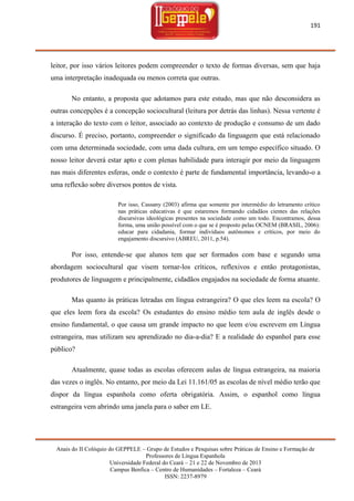 191

leitor, por isso vários leitores podem compreender o texto de formas diversas, sem que haja
uma interpretação inadequada ou menos correta que outras.
No entanto, a proposta que adotamos para este estudo, mas que não desconsidera as
outras concepções é a concepção sociocultural (leitura por detrás das linhas). Nessa vertente é
a interação do texto com o leitor, associado ao contexto de produção e consumo de um dado
discurso. É preciso, portanto, compreender o significado da linguagem que está relacionado
com uma determinada sociedade, com uma dada cultura, em um tempo específico situado. O
nosso leitor deverá estar apto e com plenas habilidade para interagir por meio da linguagem
nas mais diferentes esferas, onde o contexto é parte de fundamental importância, levando-o a
uma reflexão sobre diversos pontos de vista.
Por isso, Cassany (2003) afirma que somente por intermédio do letramento crítico
nas práticas educativas é que estaremos formando cidadãos cientes das relações
discursivas ideológicas presentes na sociedade como um todo. Encontramos, dessa
forma, uma união possível com o que se é proposto pelas OCNEM (BRASIL, 2006):
educar para cidadania, formar indivíduos autônomos e críticos, por meio do
engajamento discursivo (ABREU, 2011, p.54).

Por isso, entende-se que alunos tem que ser formados com base e segundo uma
abordagem sociocultural que visem tornar-los críticos, reflexivos e então protagonistas,
produtores de linguagem e principalmente, cidadãos engajados na sociedade de forma atuante.
Mas quanto às práticas letradas em língua estrangeira? O que eles leem na escola? O
que eles leem fora da escola? Os estudantes do ensino médio tem aula de inglês desde o
ensino fundamental, o que causa um grande impacto no que leem e/ou escrevem em Língua
estrangeira, mas utilizam seu aprendizado no dia-a-dia? E a realidade do espanhol para esse
público?
Atualmente, quase todas as escolas oferecem aulas de língua estrangeira, na maioria
das vezes o inglês. No entanto, por meio da Lei 11.161/05 as escolas de nível médio terão que
dispor da língua espanhola como oferta obrigatória. Assim, o espanhol como língua
estrangeira vem abrindo uma janela para o saber em LE.

Anais do II Colóquio do GEPPELE – Grupo de Estudos e Pesquisas sobre Práticas de Ensino e Formação de
Professores de Língua Espanhola
Universidade Federal do Ceará – 21 e 22 de Novembro de 2013
Campus Benfica – Centro de Humanidades – Fortaleza – Ceará
ISSN: 2237-8979

 