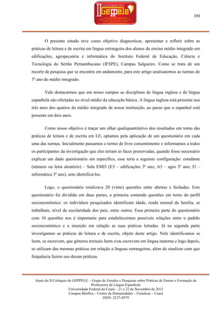 193

O presente estudo teve como objetivo diagnosticar, apresentar e refletir sobre as
práticas de leitura e de escrita em língua estrangeira dos alunos do ensino médio integrado em
edificações, agropecuária e informática do Instituto Federal de Educação, Ciência e
Tecnologia do Sertão Pernambucano (IFSPE), Campus Salgueiro. Como se trata de um
recorte de pesquisa que se encontra em andamento, para este artigo analisaremos as turmas do
3º ano do médio integrado.
Vale destacarmos que em nosso campus as disciplinas de língua inglesa e de língua
espanhola são ofertadas no nível médio da educação básica. A língua inglesa está presente nos
três anos dos quatros do médio integrado de nossa instituição, ao passo que o espanhol está
presente em dois anos.
Como nosso objetivo é traçar um olhar qualiquantitativo dos resultados em torno das
práticas de leitura e de escrita em LE, optamos pela aplicação de um questionário em cada
uma das turmas. Inicialmente passamos o termo de livre consentimento e informamos a todos
os participantes da investigação que eles teriam as faces preservadas, quando fosse necessário
explicar um dado questionário em específico, esse teria a seguinte configuração: estudante
(número ou letra aleatório) – Sala EMI3 (E3 – edificações 3º ano; A3 – agro 3º ano; I3 –
informática 3º ano), sem identificá-los.
Logo, o questionário totalizava 20 (vinte) questões entre abertas e fechadas. Este
questionário foi dividido em duas partes, a primeira contendo questões em torno do perfil
socioeconômico: os indivíduos pesquisados identificam idade, renda mensal da família, se
trabalham, nível de escolaridade dos pais; entre outros. Essa primeira parte do questionário
com 10 questões nos é importante para estabelecermos possíveis relações entre o padrão
socioeconômico e a inserção em relação as suas práticas letradas. Já na segunda parte
investigamos as práticas de leitura e de escrita, objeto deste artigo. Nele identificamos se
leem, se escrevem, que gêneros textuais leem e/ou escrevem em língua materna e logo depois,
se utilizam das mesmas práticas em relação a línguas estrangeiras, além de sinalizar com que
frequência fazem uso dessas práticas.

Anais do II Colóquio do GEPPELE – Grupo de Estudos e Pesquisas sobre Práticas de Ensino e Formação de
Professores de Língua Espanhola
Universidade Federal do Ceará – 21 e 22 de Novembro de 2013
Campus Benfica – Centro de Humanidades – Fortaleza – Ceará
ISSN: 2237-8979

 
