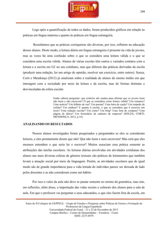 194

Logo após a quantificação de todos os dados, foram produzidos gráficos em relação às
práticas em língua materna e quanto às práticas em língua estrangeira.
Ressaltamos que as práticas corriqueiras são diversas, por isso, refletem na educação
desses alunos. Deste modo, a leitura diária em língua estrangeira é presente na vida de jovens,
mas as vezes há uma confusão sobre o que se considera uma leitura válida e o que se
considera uma escrita válida. Alunos de várias escolas têm outros e variados contatos com a
leitura e a escrita em LE no seu cotidiano, mas que diferem das práticas derivadas da escola
(produzir uma redação, ler um artigo de opinião, resolver um exercício, entre outros). Souza,
Corti e Mendonça (2012) já sinalizam sobre a realidade de alunos do ensino médio em que
interagem com a sociedade por meio da leitura e da escrita, mas de formas distintas e
desvinculadas da esfera escolar.
Então caberia perguntar: que critérios são usados para afirmar que os jovens leem
não leem e não escrevem? O que se considera como leitura válida? Um romance?
Uma notícia? Um folheto de rua? Um poema? Uma letra de cação? Um torpedo de
celular? Um outdoor? E quanto à escrita, o que se considera que é escrever um
texto? Uma redação escolar? Um conto? Um blog? Uma lista de compras? Uma
página de diário? Um formulário de cadastro de empresa? (SOUZA; CORTI;
MENDONÇA, 2012, p.14).

ANALISANDO OS RESULTADOS
Nossos alunos investigados foram pesquisados e perguntados se eles se consideram
leitores, e eles prontamente dizem que não! Que não leem e nem escrevem! Mas será que eles
mesmos entendem o que seria ler e escrever? Muitos associam essa prática somente as
atribuições das tarefas escolares. As leituras diárias envolvidas em atividades cotidianas dos
alunos nas mais diversas esferas de gêneros textuais são práticas de letramentos que também
levam a atuação social por meio da linguagem. Porém, as atividades escolares que de igual
modo são de grande importância para a vida letrada do indivíduo parece ser deixada de lado
pelos discentes e as não consideram como um hábito.
Por isso o valor da aula não deve se pautar somente no ensino da gramática, mas sim,
em reflexões, além disso, a importação das vidas sociais e culturais dos alunos para a sala de
aula. Em que o professor vai perguntar a seus educandos, o que eles fazem fora da escola, em
Anais do II Colóquio do GEPPELE – Grupo de Estudos e Pesquisas sobre Práticas de Ensino e Formação de
Professores de Língua Espanhola
Universidade Federal do Ceará – 21 e 22 de Novembro de 2013
Campus Benfica – Centro de Humanidades – Fortaleza – Ceará
ISSN: 2237-8979

 