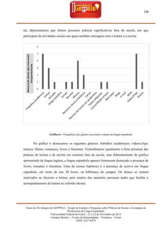 198

tal, depreendemos que alunos possuem práticas significativas fora da escola, em que
participam de atividades sociais nas quais também interagem com a leitura e a escrita.

Gráfico 6 – Frequência dos gênero com maior contato na língua espanhola

No gráfico 6 destacamos os seguintes gêneros: trabalhos acadêmicos; vídeos/clips;
música; filmes; romances, livros e literatura. Vislumbramos igualmente a forte presença das
práticas de leitura e de escrita em contexto fora da escola, mas diferentemente do gráfico
apresentado da língua inglesa, a língua espanhola aparece fortemente destacado a presença de
livros, romance e literatura. Uma de nossas hipóteses é a presença de acervo em língua
espanhola, em torno de uns 30 livros, na biblioteca do campus. Os alunos se sentem
motivados ao fazerem a leitura, pois muitos dos materiais possuem áudio que facilita o
acompanhamento da leitura no referido idioma.

Anais do II Colóquio do GEPPELE – Grupo de Estudos e Pesquisas sobre Práticas de Ensino e Formação de
Professores de Língua Espanhola
Universidade Federal do Ceará – 21 e 22 de Novembro de 2013
Campus Benfica – Centro de Humanidades – Fortaleza – Ceará
ISSN: 2237-8979

 