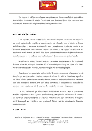 199

Em síntese, o gráfico 6 revela que o contato com a língua espanhola e suas práticas
tem principal elo o papel da escola. Ou seja, por meio de seu currículo, vem a oportunizar o
contato com outro idioma em pleno sertão central pernambucano.

CONSIDERAÇÕES FINAIS
Com o quadro educacional brasileiro em constante reforma, salientamos a necessidade
de existir determinadas medidas e transformações na educação, com o intuito de formar
cidadãos críticos e pensantes, relacionando seus conhecimentos prévios de mundo a um
contexto sociocultural historicamente situado no tempo e no espaço. Defendemos ser
necessário inserir práticas de leitura e de escrita que sejam relacionadas às práticas habituais
dos alunos, para que possa haver uma melhor inserção do mesmo a uma cultura letrada.
Visualizamos, mesmo que parcialmente, que nossos alunos possuem sim práticas de
leitura e de escrita em língua materna e até mesmo em língua estrangeira. E que além disso,
vivenciam várias esferas culturais, na qual interagem por meio da linguagem.
Entendemos, portanto, após análise inicial de nosso estudo, que o letramento se dá
também, por meio do recinto escolar e também fora desta. As práticas dos alunos dependem
de vários fatores, como cultura, realidade pessoal, convívio, interação com escola, e também
com seus momentos de lazer. Por isso faz-se importante se acercarmos da realidade dos
mesmos com o objetivo de cativá-los e fazê-los engajados em meio a linguagem.
Por fim, ressaltamos que este estudo é um recorte de pesquisa PIBIC Jr realizada no
Campus Salgueiro (IFSPE) - Agência de letramento(s): Diagnóstico das práticas de leitura e
de escrita em língua estrangeira no IF Sertão Pernambucano, cujo tem objetivo de traçar o
perfil do alunado em relação as suas práticas de leitura e escrita dos discentes do ensino
médio integrado.
REFERÊNCIAS

Anais do II Colóquio do GEPPELE – Grupo de Estudos e Pesquisas sobre Práticas de Ensino e Formação de
Professores de Língua Espanhola
Universidade Federal do Ceará – 21 e 22 de Novembro de 2013
Campus Benfica – Centro de Humanidades – Fortaleza – Ceará
ISSN: 2237-8979

 