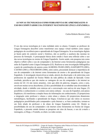 20

AS NOVAS TECNOLOGIAS COMO FERRAMENTAS DE APRENDIZAGEM: O
USO DO COMPUTADOR E DA INTERNET NO ENSINO DE LÍNGUA ESPANHOLA

Carlos Roberto Bezerra Costa
(UFC)

O uso das novas tecnologias já é uma realidade entre os alunos. Compete ao professor de
Língua Estrangeira descobrir como transformar esse espaço virtual também como espaço
pedagógico de excelência para o aprendizado de Língua Estrangeira. Se as tecnologias digitais
já fazem parte do contexto social e histórico, não se justifica a ausência das mesmas no
processo de formação. A preocupação básica deste estudo é fazer uma reflexão sobre o uso
das novas tecnologias no ensino de Língua Espanhola. Assim sendo, esta pesquisa tem como
objetivo refletir sobre o uso do computador e da Internet como ferramentas pedagógicas nas
aulas de Espanhol como Língua Estrangeira (LE). Realizou-se uma investigação bibliográfica
a partir de contribuições de autores como ALMEIDA FILHO (2005), GASPARETTI (2001),
CASTRO (2001) e FIGUEIREDO (2006), entre outros, procurando destacar a importância do
uso do computador e da internet como ferramentas do ensino e do aprendizado da Língua
Espanhola. A investigação desenvolveu-se ainda, através da observação e de entrevistas com
professores de espanhol do Ensino Médio da rede pública da cidade de Quixadá. Como
resultado, percebe-se que são muitas as vantagens do uso do computador e da internet no
ensino de LE: (1) são meios atraentes, visto que além de palavras, imagens, cores e sons,
envolvem muitas novas descobertas; (2) há a possibilidade de se trabalhar uma diversidade de
atividade, desde o trabalho com músicas até a conversação com nativos de uma língua; (3)
possibilita o conhecimento e o contato com outras culturas – no caso do Espanhol, com países
hispânicos; (4) transforma a simples busca de informações em conhecimento; (5) proporciona
a integração entre professor e alunos e entre aluno e alunos; (6) proporciona dinamismo
metodológico, facilitando o aprendizado da língua. Concluiu-se que são vários os recursos
pedagógicos possibilitados pelo computador e pela Internet e, se bem conduzidos, tornam-se
um forte aliado do professor e do aluno de Língua Espanhola como LE. Dentre as
possibilidades do uso do computador e da internet como ferramentas no Ensino de Língua
Espanhola, o presente estudo destaca as pesquisas em sites de buscas, o uso de e-mails e
mensagens, os blogs, o Youtube, os chats e as redes sociais.

Anais do II Colóquio do GEPPELE – Grupo de Estudos e Pesquisas sobre Práticas de Ensino e Formação de
Professores de Língua Espanhola
Universidade Federal do Ceará – 21 e 22 de Novembro de 2013
Campus Benfica – Centro de Humanidades – Fortaleza – Ceará
ISSN: 2237-8979

 